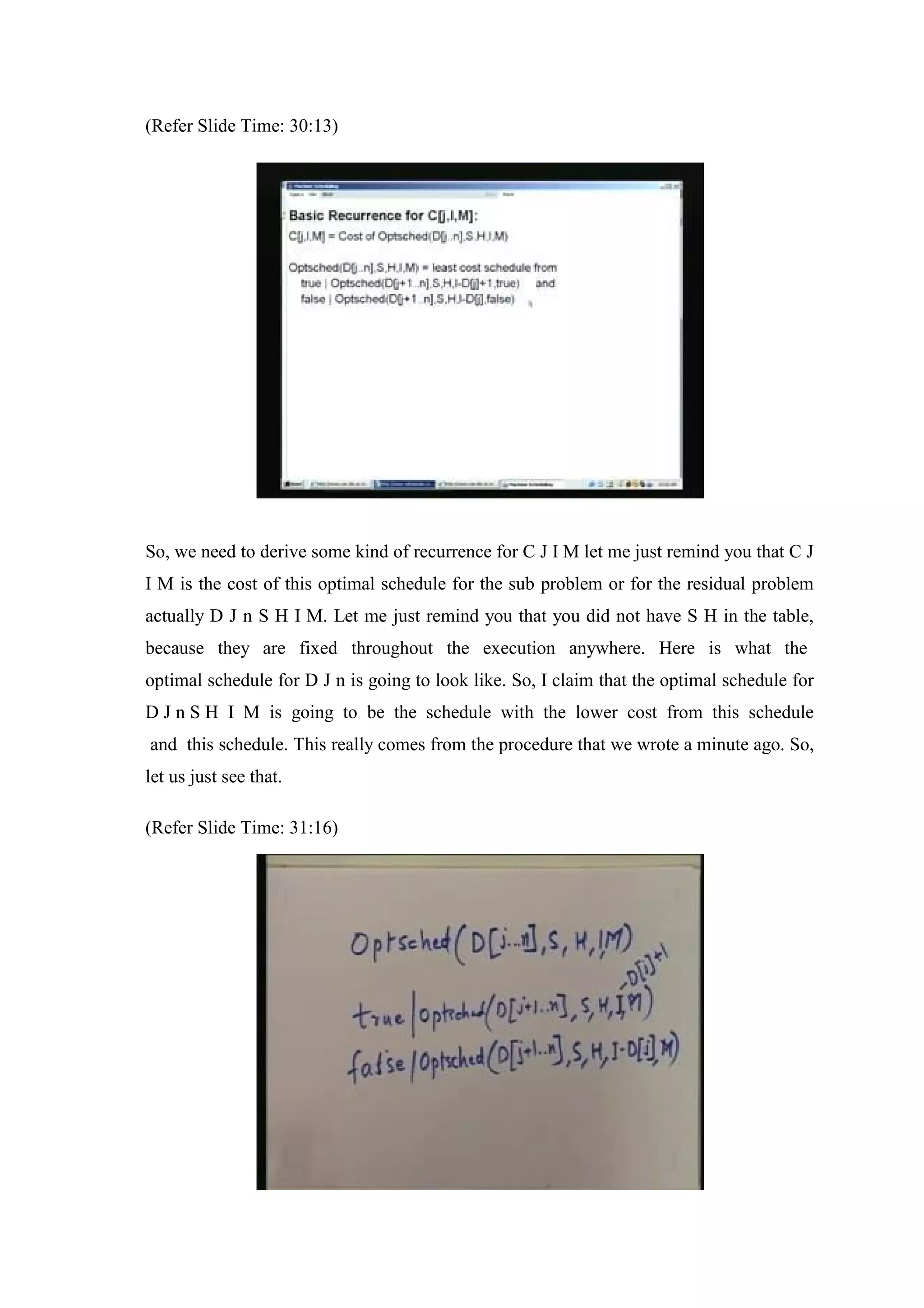 (Refer Slide Time: 30:13)
So, we need to derive some kind of recurrence for C J I M let me just remind you that C J
I M is the cost of this optimal schedule for the sub problem or for the residual problem
actually D J n S H I M. Let me just remind you that you did not have S H in the table,
because they are fixed throughout the execution anywhere. Here is what the
optimal schedule for D J n is going to look like. So, I claim that the optimal schedule for
D J n S H I M is going to be the schedule with the lower cost from this schedule
and this schedule. This really comes from the procedure that we wrote a minute ago. So,
let us just see that.
(Refer Slide Time: 31:16)
 