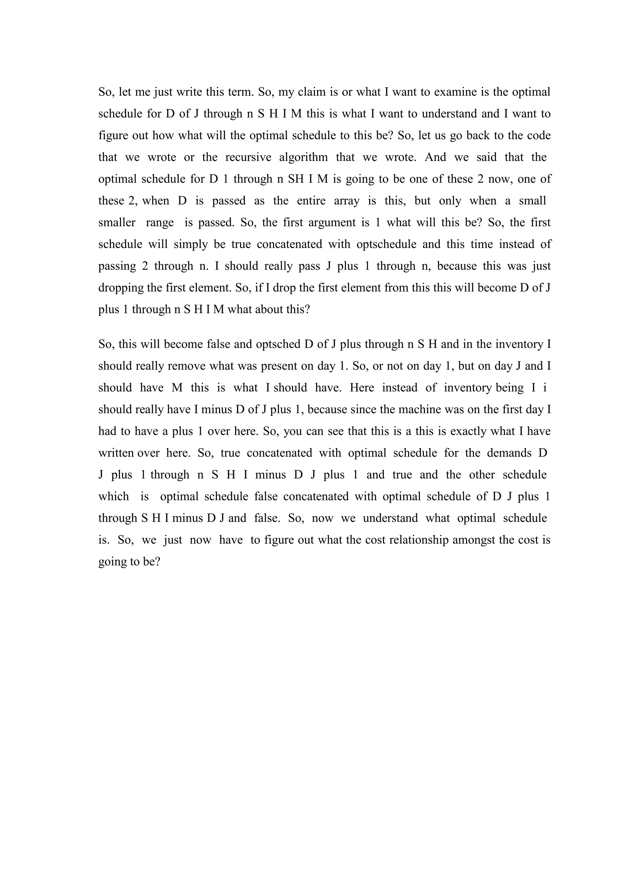 So, let me just write this term. So, my claim is or what I want to examine is the optimal
schedule for D of J through n S H I M this is what I want to understand and I want to
figure out how what will the optimal schedule to this be? So, let us go back to the code
that we wrote or the recursive algorithm that we wrote. And we said that the
optimal schedule for D 1 through n SH I M is going to be one of these 2 now, one of
these 2, when D is passed as the entire array is this, but only when a small
smaller range is passed. So, the first argument is 1 what will this be? So, the first
schedule will simply be true concatenated with optschedule and this time instead of
passing 2 through n. I should really pass J plus 1 through n, because this was just
dropping the first element. So, if I drop the first element from this this will become D of J
plus 1 through n S H I M what about this?
So, this will become false and optsched D of J plus through n S H and in the inventory I
should really remove what was present on day 1. So, or not on day 1, but on day J and I
should have M this is what I should have. Here instead of inventory being I i
should really have I minus D of J plus 1, because since the machine was on the first day I
had to have a plus 1 over here. So, you can see that this is a this is exactly what I have
written over here. So, true concatenated with optimal schedule for the demands D
J plus 1 through n S H I minus D J plus 1 and true and the other schedule
which is optimal schedule false concatenated with optimal schedule of D J plus 1
through S H I minus D J and false. So, now we understand what optimal schedule
is. So, we just now have to figure out what the cost relationship amongst the cost is
going to be?
 