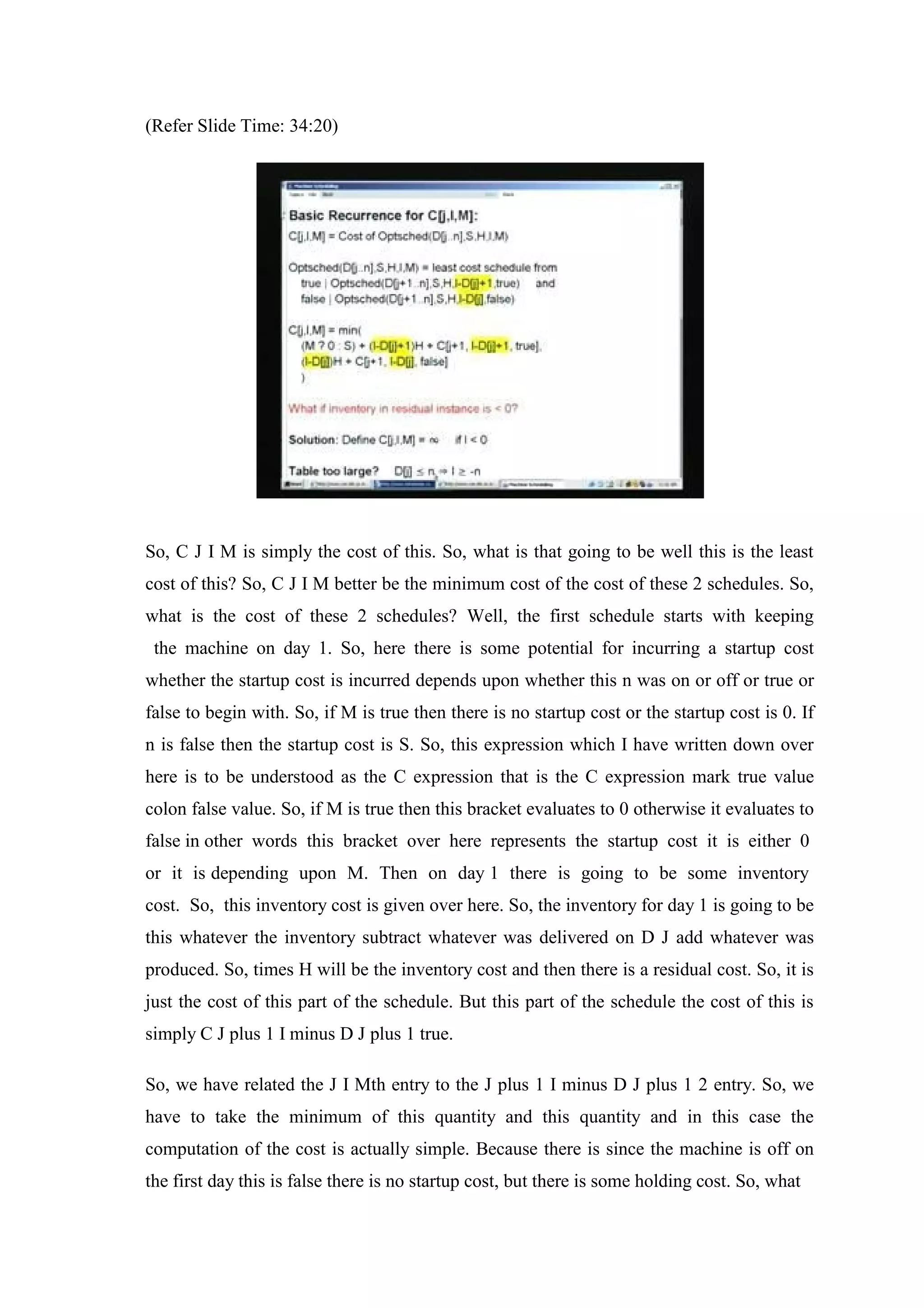 (Refer Slide Time: 34:20)
So, C J I M is simply the cost of this. So, what is that going to be well this is the least
cost of this? So, C J I M better be the minimum cost of the cost of these 2 schedules. So,
what is the cost of these 2 schedules? Well, the first schedule starts with keeping
the machine on day 1. So, here there is some potential for incurring a startup cost
whether the startup cost is incurred depends upon whether this n was on or off or true or
false to begin with. So, if M is true then there is no startup cost or the startup cost is 0. If
n is false then the startup cost is S. So, this expression which I have written down over
here is to be understood as the C expression that is the C expression mark true value
colon false value. So, if M is true then this bracket evaluates to 0 otherwise it evaluates to
false in other words this bracket over here represents the startup cost it is either 0
or it is depending upon M. Then on day 1 there is going to be some inventory
cost. So, this inventory cost is given over here. So, the inventory for day 1 is going to be
this whatever the inventory subtract whatever was delivered on D J add whatever was
produced. So, times H will be the inventory cost and then there is a residual cost. So, it is
just the cost of this part of the schedule. But this part of the schedule the cost of this is
simply C J plus 1 I minus D J plus 1 true.
So, we have related the J I Mth entry to the J plus 1 I minus D J plus 1 2 entry. So, we
have to take the minimum of this quantity and this quantity and in this case the
computation of the cost is actually simple. Because there is since the machine is off on
the first day this is false there is no startup cost, but there is some holding cost. So, what
 