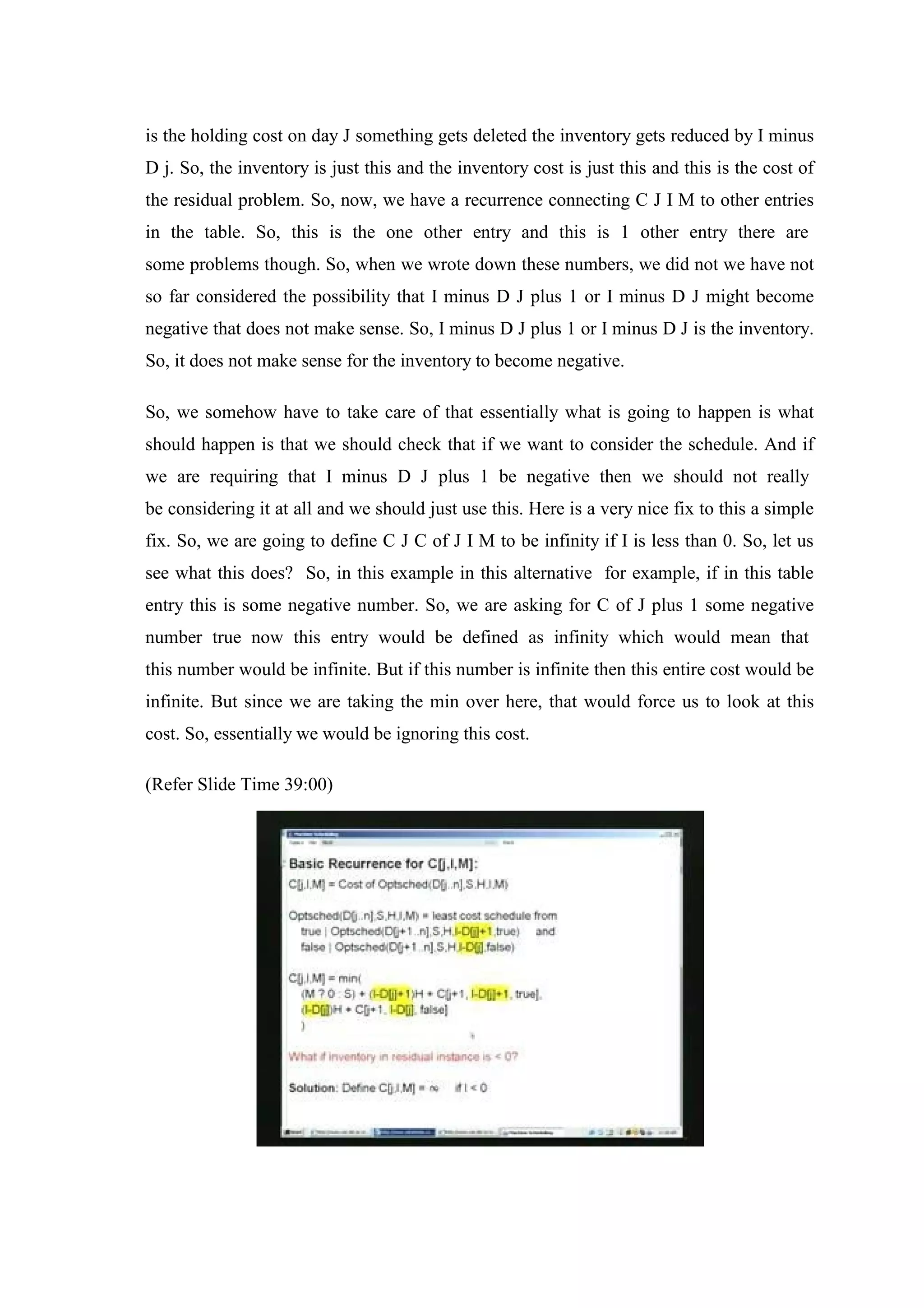 is the holding cost on day J something gets deleted the inventory gets reduced by I minus
D j. So, the inventory is just this and the inventory cost is just this and this is the cost of
the residual problem. So, now, we have a recurrence connecting C J I M to other entries
in the table. So, this is the one other entry and this is 1 other entry there are
some problems though. So, when we wrote down these numbers, we did not we have not
so far considered the possibility that I minus D J plus 1 or I minus D J might become
negative that does not make sense. So, I minus D J plus 1 or I minus D J is the inventory.
So, it does not make sense for the inventory to become negative.
So, we somehow have to take care of that essentially what is going to happen is what
should happen is that we should check that if we want to consider the schedule. And if
we are requiring that I minus D J plus 1 be negative then we should not really
be considering it at all and we should just use this. Here is a very nice fix to this a simple
fix. So, we are going to define C J C of J I M to be infinity if I is less than 0. So, let us
see what this does? So, in this example in this alternative for example, if in this table
entry this is some negative number. So, we are asking for C of J plus 1 some negative
number true now this entry would be defined as infinity which would mean that
this number would be infinite. But if this number is infinite then this entire cost would be
infinite. But since we are taking the min over here, that would force us to look at this
cost. So, essentially we would be ignoring this cost.
(Refer Slide Time 39:00)
 