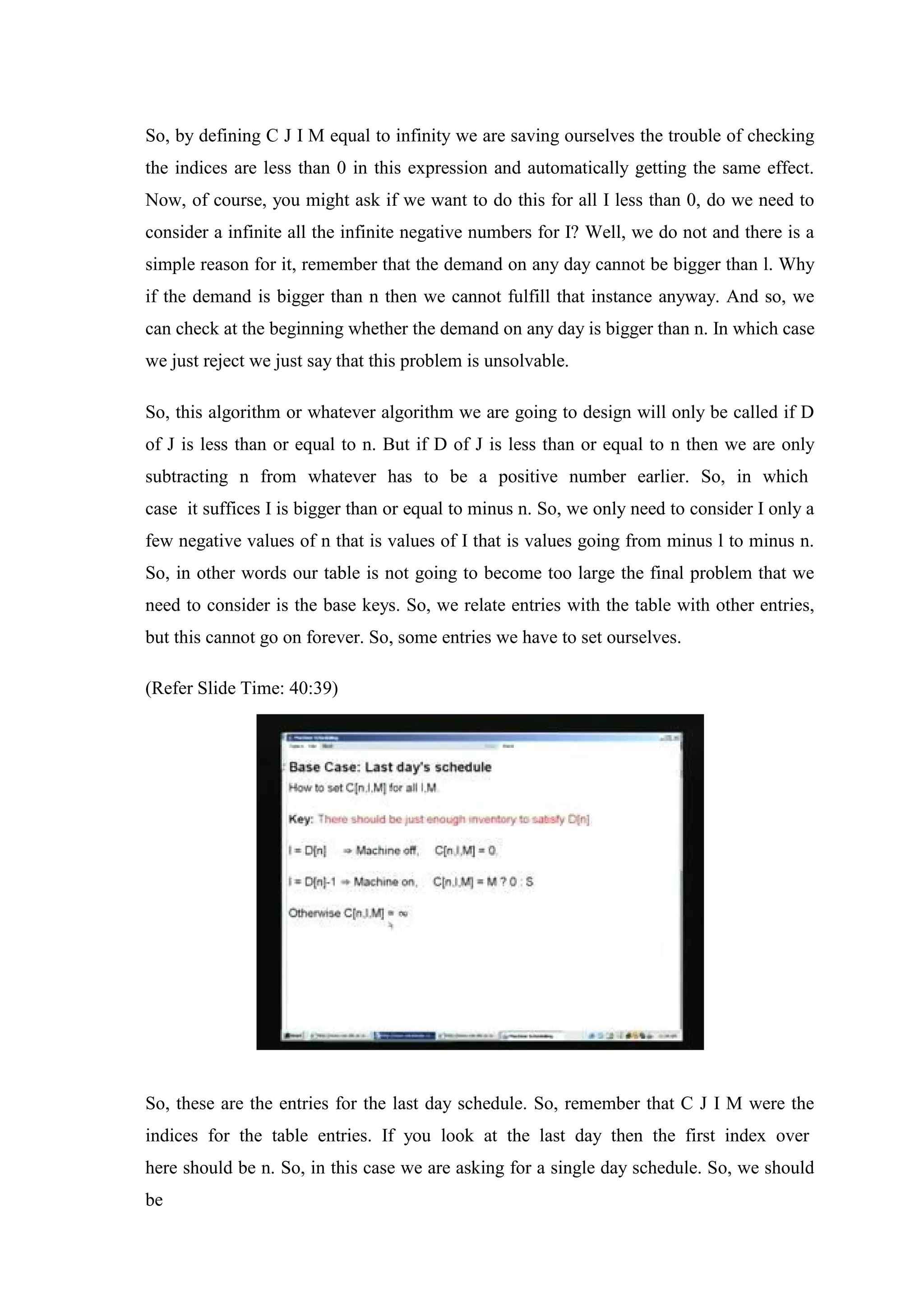 So, by defining C J I M equal to infinity we are saving ourselves the trouble of checking
the indices are less than 0 in this expression and automatically getting the same effect.
Now, of course, you might ask if we want to do this for all I less than 0, do we need to
consider a infinite all the infinite negative numbers for I? Well, we do not and there is a
simple reason for it, remember that the demand on any day cannot be bigger than l. Why
if the demand is bigger than n then we cannot fulfill that instance anyway. And so, we
can check at the beginning whether the demand on any day is bigger than n. In which case
we just reject we just say that this problem is unsolvable.
So, this algorithm or whatever algorithm we are going to design will only be called if D
of J is less than or equal to n. But if D of J is less than or equal to n then we are only
subtracting n from whatever has to be a positive number earlier. So, in which
case it suffices I is bigger than or equal to minus n. So, we only need to consider I only a
few negative values of n that is values of I that is values going from minus l to minus n.
So, in other words our table is not going to become too large the final problem that we
need to consider is the base keys. So, we relate entries with the table with other entries,
but this cannot go on forever. So, some entries we have to set ourselves.
(Refer Slide Time: 40:39)
So, these are the entries for the last day schedule. So, remember that C J I M were the
indices for the table entries. If you look at the last day then the first index over
here should be n. So, in this case we are asking for a single day schedule. So, we should
be
 