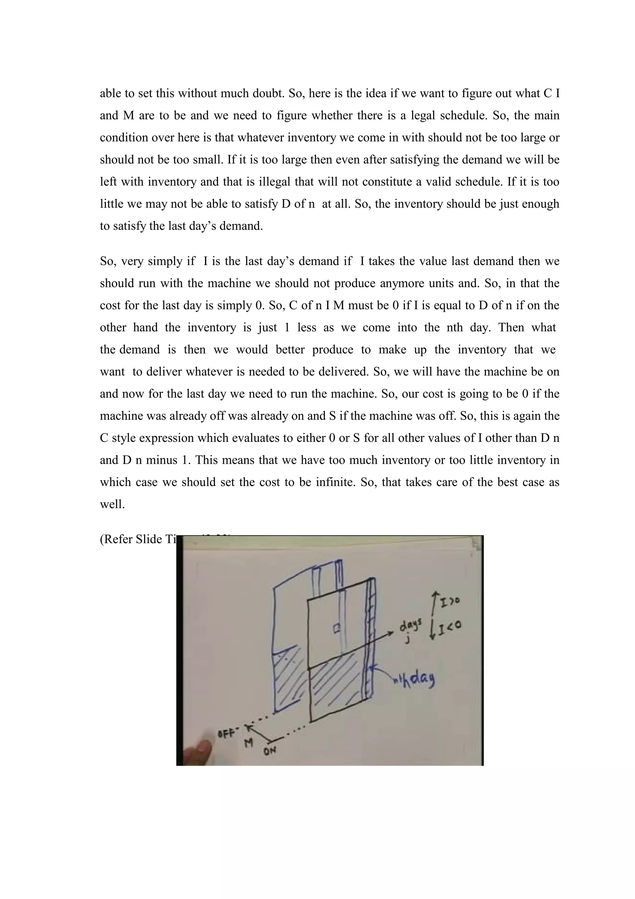 able to set this without much doubt. So, here is the idea if we want to figure out what C I
and M are to be and we need to figure whether there is a legal schedule. So, the main
condition over here is that whatever inventory we come in with should not be too large or
should not be too small. If it is too large then even after satisfying the demand we will be
left with inventory and that is illegal that will not constitute a valid schedule. If it is too
little we may not be able to satisfy D of n at all. So, the inventory should be just enough
to satisfy the last day’s demand.
So, very simply if I is the last day’s demand if I takes the value last demand then we
should run with the machine we should not produce anymore units and. So, in that the
cost for the last day is simply 0. So, C of n I M must be 0 if I is equal to D of n if on the
other hand the inventory is just 1 less as we come into the nth day. Then what
the demand is then we would better produce to make up the inventory that we
want to deliver whatever is needed to be delivered. So, we will have the machine be on
and now for the last day we need to run the machine. So, our cost is going to be 0 if the
machine was already off was already on and S if the machine was off. So, this is again the
C style expression which evaluates to either 0 or S for all other values of I other than D n
and D n minus 1. This means that we have too much inventory or too little inventory in
which case we should set the cost to be infinite. So, that takes care of the best case as
well.
(Refer Slide Time: 43:23)
 