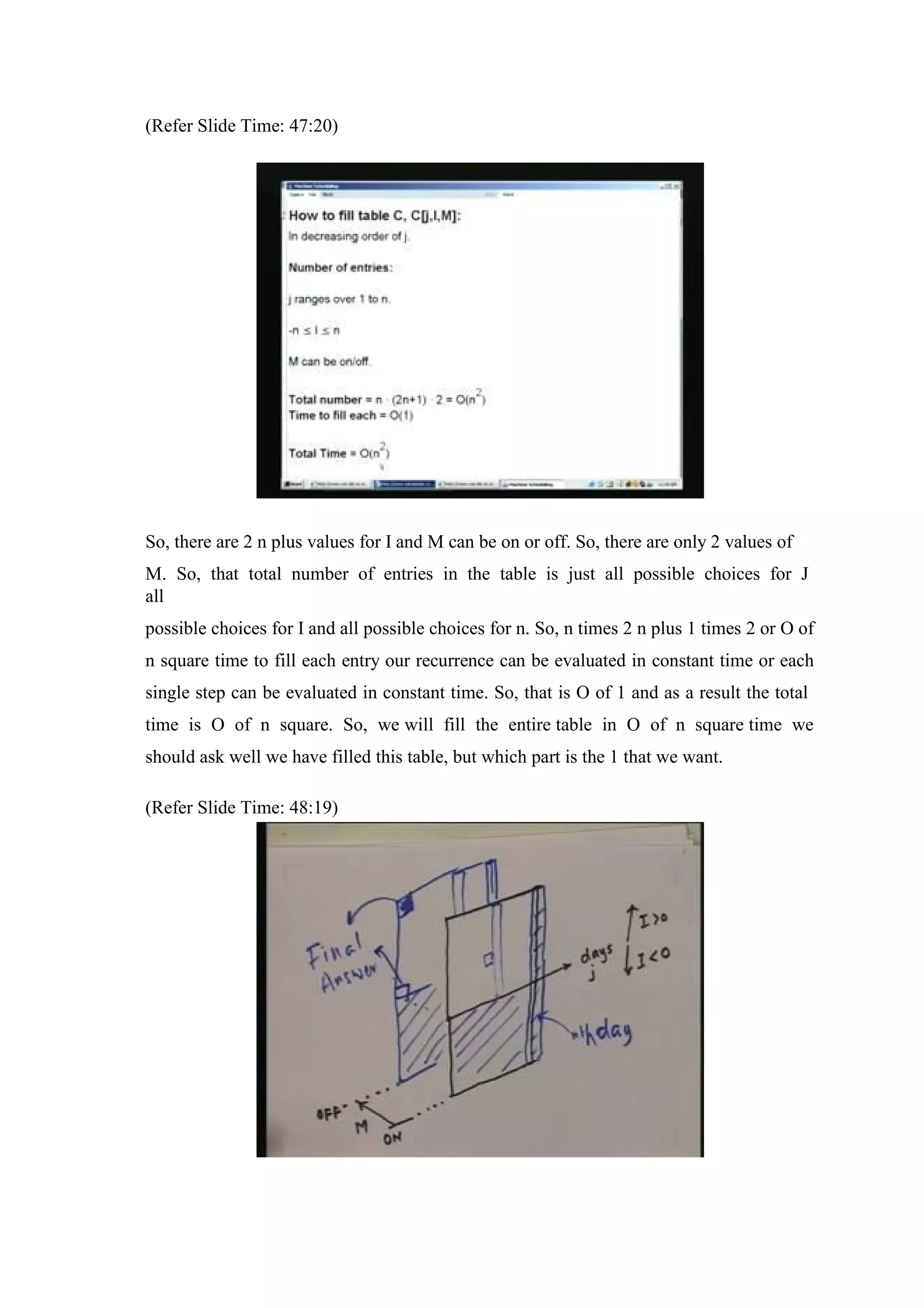 (Refer Slide Time: 47:20)
So, there are 2 n plus values for I and M can be on or off. So, there are only 2 values of
M. So, that total number of entries in the table is just all possible choices for J
all
possible choices for I and all possible choices for n. So, n times 2 n plus 1 times 2 or O of
n square time to fill each entry our recurrence can be evaluated in constant time or each
single step can be evaluated in constant time. So, that is O of 1 and as a result the total
time is O of n square. So, we will fill the entire table in O of n square time we
should ask well we have filled this table, but which part is the 1 that we want.
(Refer Slide Time: 48:19)
 