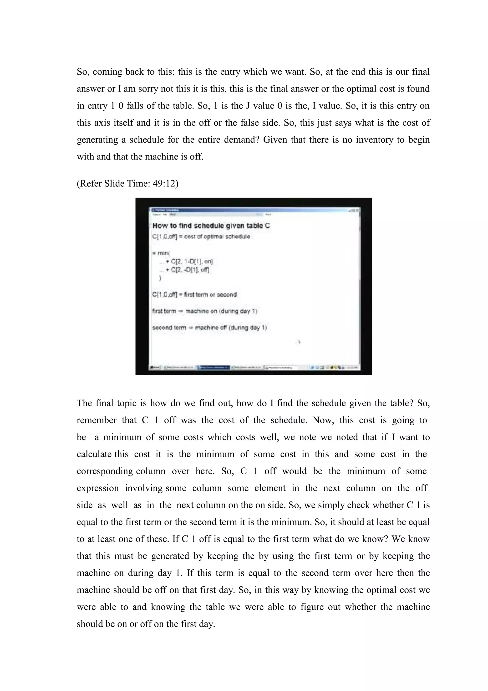 So, coming back to this; this is the entry which we want. So, at the end this is our final
answer or I am sorry not this it is this, this is the final answer or the optimal cost is found
in entry 1 0 falls of the table. So, 1 is the J value 0 is the, I value. So, it is this entry on
this axis itself and it is in the off or the false side. So, this just says what is the cost of
generating a schedule for the entire demand? Given that there is no inventory to begin
with and that the machine is off.
(Refer Slide Time: 49:12)
The final topic is how do we find out, how do I find the schedule given the table? So,
remember that C 1 off was the cost of the schedule. Now, this cost is going to
be a minimum of some costs which costs well, we note we noted that if I want to
calculate this cost it is the minimum of some cost in this and some cost in the
corresponding column over here. So, C 1 off would be the minimum of some
expression involving some column some element in the next column on the off
side as well as in the next column on the on side. So, we simply check whether C 1 is
equal to the first term or the second term it is the minimum. So, it should at least be equal
to at least one of these. If C 1 off is equal to the first term what do we know? We know
that this must be generated by keeping the by using the first term or by keeping the
machine on during day 1. If this term is equal to the second term over here then the
machine should be off on that first day. So, in this way by knowing the optimal cost we
were able to and knowing the table we were able to figure out whether the machine
should be on or off on the first day.
 