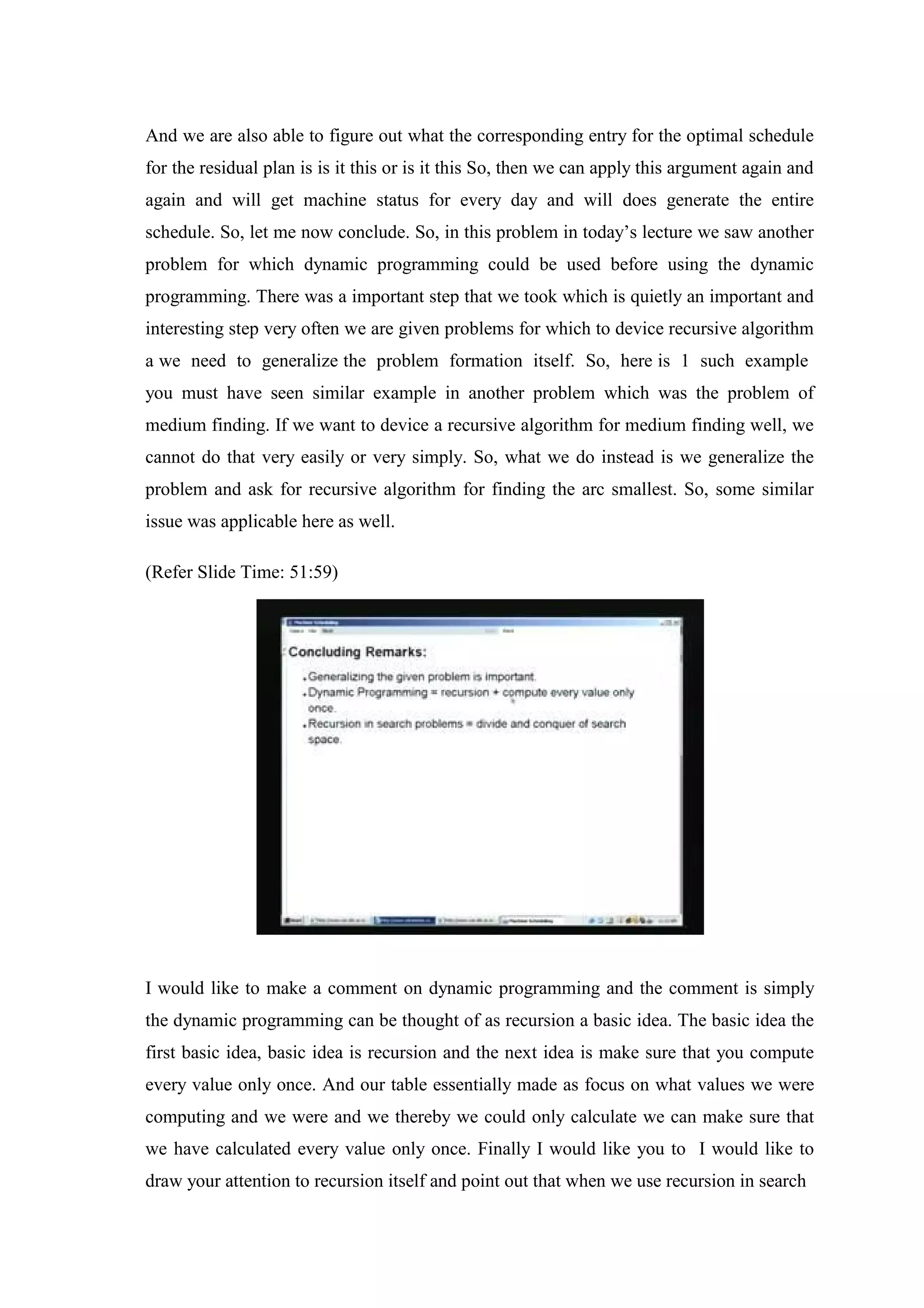 And we are also able to figure out what the corresponding entry for the optimal schedule
for the residual plan is is it this or is it this So, then we can apply this argument again and
again and will get machine status for every day and will does generate the entire
schedule. So, let me now conclude. So, in this problem in today’s lecture we saw another
problem for which dynamic programming could be used before using the dynamic
programming. There was a important step that we took which is quietly an important and
interesting step very often we are given problems for which to device recursive algorithm
a we need to generalize the problem formation itself. So, here is 1 such example
you must have seen similar example in another problem which was the problem of
medium finding. If we want to device a recursive algorithm for medium finding well, we
cannot do that very easily or very simply. So, what we do instead is we generalize the
problem and ask for recursive algorithm for finding the arc smallest. So, some similar
issue was applicable here as well.
(Refer Slide Time: 51:59)
I would like to make a comment on dynamic programming and the comment is simply
the dynamic programming can be thought of as recursion a basic idea. The basic idea the
first basic idea, basic idea is recursion and the next idea is make sure that you compute
every value only once. And our table essentially made as focus on what values we were
computing and we were and we thereby we could only calculate we can make sure that
we have calculated every value only once. Finally I would like you to I would like to
draw your attention to recursion itself and point out that when we use recursion in search
 