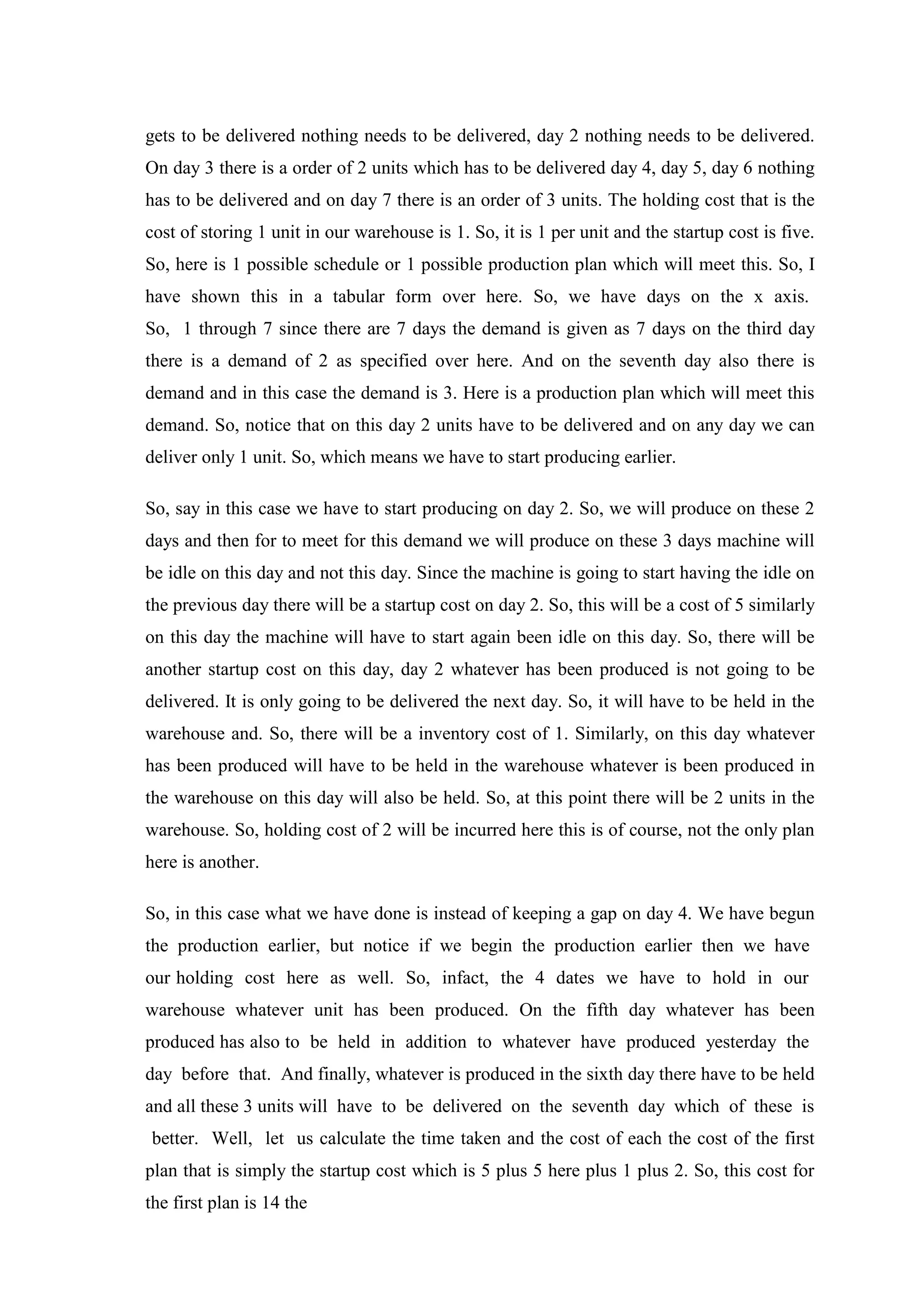 gets to be delivered nothing needs to be delivered, day 2 nothing needs to be delivered.
On day 3 there is a order of 2 units which has to be delivered day 4, day 5, day 6 nothing
has to be delivered and on day 7 there is an order of 3 units. The holding cost that is the
cost of storing 1 unit in our warehouse is 1. So, it is 1 per unit and the startup cost is five.
So, here is 1 possible schedule or 1 possible production plan which will meet this. So, I
have shown this in a tabular form over here. So, we have days on the x axis.
So, 1 through 7 since there are 7 days the demand is given as 7 days on the third day
there is a demand of 2 as specified over here. And on the seventh day also there is
demand and in this case the demand is 3. Here is a production plan which will meet this
demand. So, notice that on this day 2 units have to be delivered and on any day we can
deliver only 1 unit. So, which means we have to start producing earlier.
So, say in this case we have to start producing on day 2. So, we will produce on these 2
days and then for to meet for this demand we will produce on these 3 days machine will
be idle on this day and not this day. Since the machine is going to start having the idle on
the previous day there will be a startup cost on day 2. So, this will be a cost of 5 similarly
on this day the machine will have to start again been idle on this day. So, there will be
another startup cost on this day, day 2 whatever has been produced is not going to be
delivered. It is only going to be delivered the next day. So, it will have to be held in the
warehouse and. So, there will be a inventory cost of 1. Similarly, on this day whatever
has been produced will have to be held in the warehouse whatever is been produced in
the warehouse on this day will also be held. So, at this point there will be 2 units in the
warehouse. So, holding cost of 2 will be incurred here this is of course, not the only plan
here is another.
So, in this case what we have done is instead of keeping a gap on day 4. We have begun
the production earlier, but notice if we begin the production earlier then we have
our holding cost here as well. So, infact, the 4 dates we have to hold in our
warehouse whatever unit has been produced. On the fifth day whatever has been
produced has also to be held in addition to whatever have produced yesterday the
day before that. And finally, whatever is produced in the sixth day there have to be held
and all these 3 units will have to be delivered on the seventh day which of these is
better. Well, let us calculate the time taken and the cost of each the cost of the first
plan that is simply the startup cost which is 5 plus 5 here plus 1 plus 2. So, this cost for
the first plan is 14 the
 