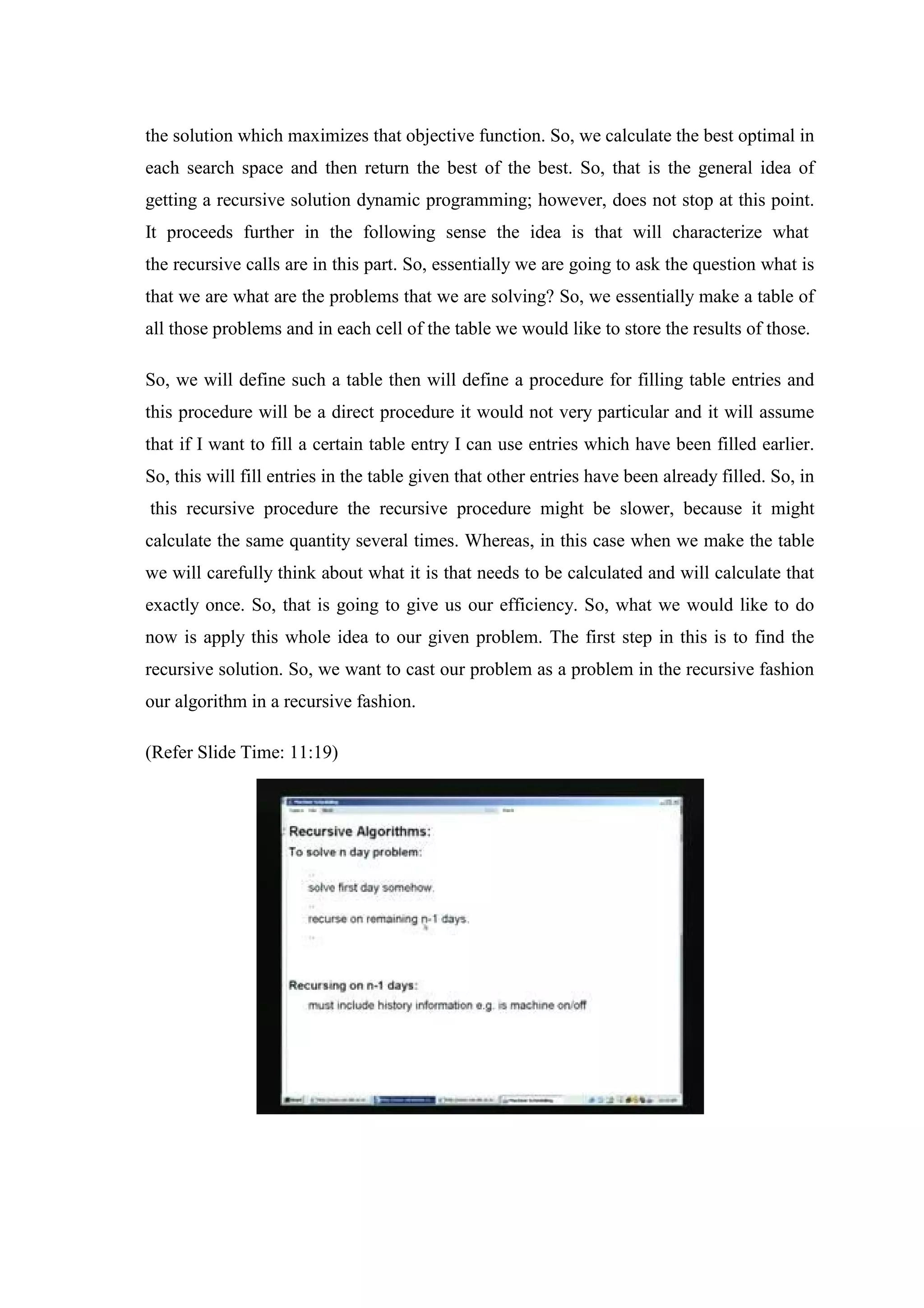 the solution which maximizes that objective function. So, we calculate the best optimal in
each search space and then return the best of the best. So, that is the general idea of
getting a recursive solution dynamic programming; however, does not stop at this point.
It proceeds further in the following sense the idea is that will characterize what
the recursive calls are in this part. So, essentially we are going to ask the question what is
that we are what are the problems that we are solving? So, we essentially make a table of
all those problems and in each cell of the table we would like to store the results of those.
So, we will define such a table then will define a procedure for filling table entries and
this procedure will be a direct procedure it would not very particular and it will assume
that if I want to fill a certain table entry I can use entries which have been filled earlier.
So, this will fill entries in the table given that other entries have been already filled. So, in
this recursive procedure the recursive procedure might be slower, because it might
calculate the same quantity several times. Whereas, in this case when we make the table
we will carefully think about what it is that needs to be calculated and will calculate that
exactly once. So, that is going to give us our efficiency. So, what we would like to do
now is apply this whole idea to our given problem. The first step in this is to find the
recursive solution. So, we want to cast our problem as a problem in the recursive fashion
our algorithm in a recursive fashion.
(Refer Slide Time: 11:19)
 