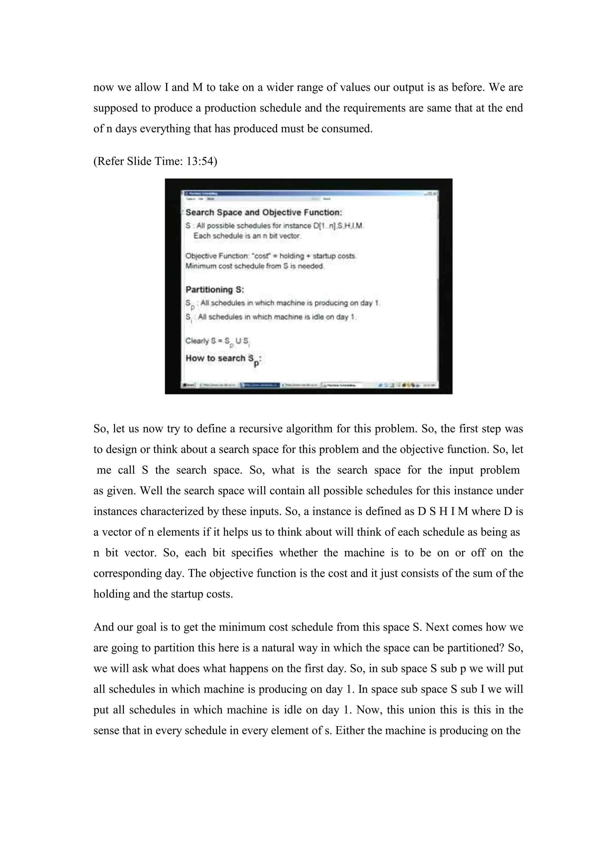 now we allow I and M to take on a wider range of values our output is as before. We are
supposed to produce a production schedule and the requirements are same that at the end
of n days everything that has produced must be consumed.
(Refer Slide Time: 13:54)
So, let us now try to define a recursive algorithm for this problem. So, the first step was
to design or think about a search space for this problem and the objective function. So, let
me call S the search space. So, what is the search space for the input problem
as given. Well the search space will contain all possible schedules for this instance under
instances characterized by these inputs. So, a instance is defined as D S H I M where D is
a vector of n elements if it helps us to think about will think of each schedule as being as
n bit vector. So, each bit specifies whether the machine is to be on or off on the
corresponding day. The objective function is the cost and it just consists of the sum of the
holding and the startup costs.
And our goal is to get the minimum cost schedule from this space S. Next comes how we
are going to partition this here is a natural way in which the space can be partitioned? So,
we will ask what does what happens on the first day. So, in sub space S sub p we will put
all schedules in which machine is producing on day 1. In space sub space S sub I we will
put all schedules in which machine is idle on day 1. Now, this union this is this in the
sense that in every schedule in every element of s. Either the machine is producing on the
 