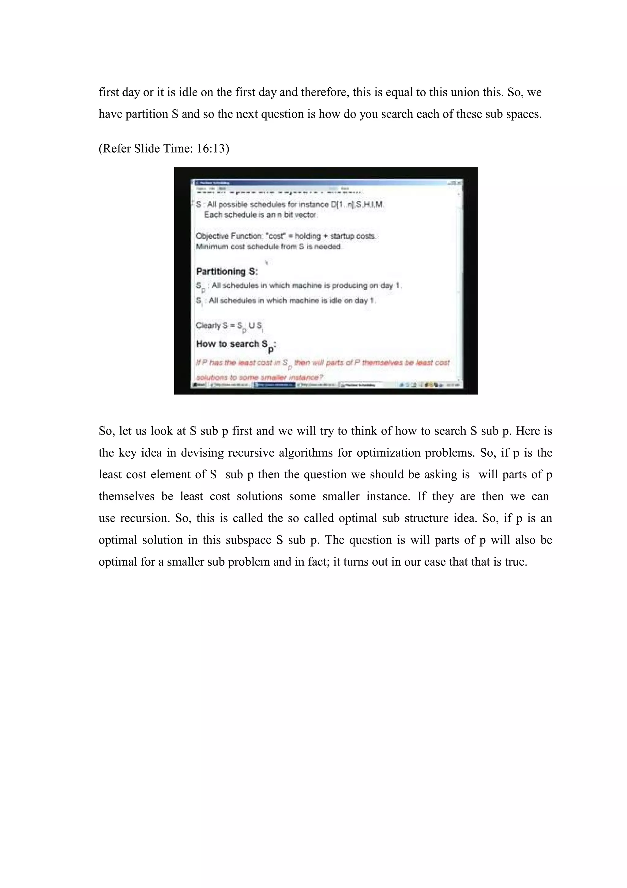 first day or it is idle on the first day and therefore, this is equal to this union this. So, we
have partition S and so the next question is how do you search each of these sub spaces.
(Refer Slide Time: 16:13)
So, let us look at S sub p first and we will try to think of how to search S sub p. Here is
the key idea in devising recursive algorithms for optimization problems. So, if p is the
least cost element of S sub p then the question we should be asking is will parts of p
themselves be least cost solutions some smaller instance. If they are then we can
use recursion. So, this is called the so called optimal sub structure idea. So, if p is an
optimal solution in this subspace S sub p. The question is will parts of p will also be
optimal for a smaller sub problem and in fact; it turns out in our case that that is true.
 