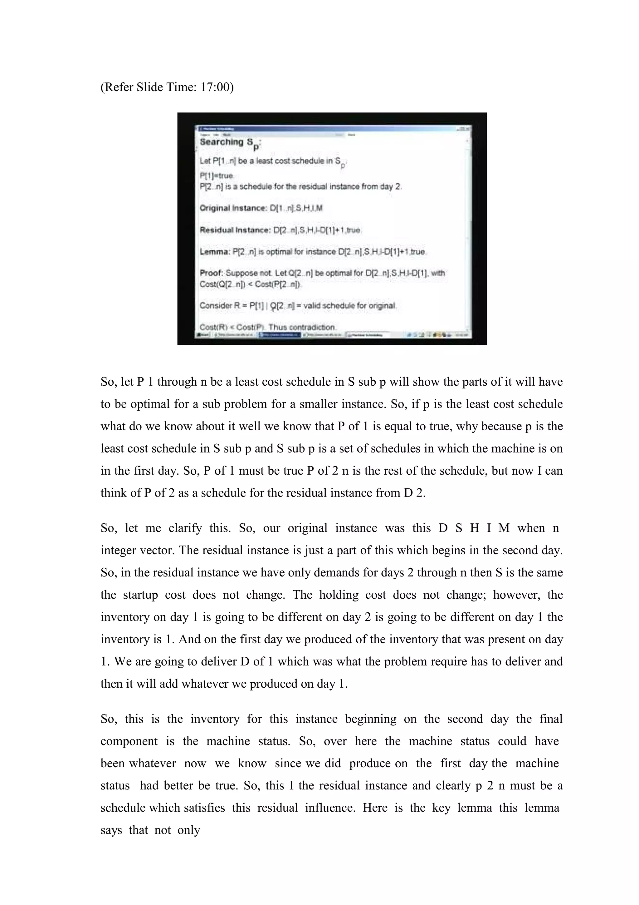 (Refer Slide Time: 17:00)
So, let P 1 through n be a least cost schedule in S sub p will show the parts of it will have
to be optimal for a sub problem for a smaller instance. So, if p is the least cost schedule
what do we know about it well we know that P of 1 is equal to true, why because p is the
least cost schedule in S sub p and S sub p is a set of schedules in which the machine is on
in the first day. So, P of 1 must be true P of 2 n is the rest of the schedule, but now I can
think of P of 2 as a schedule for the residual instance from D 2.
So, let me clarify this. So, our original instance was this D S H I M when n
integer vector. The residual instance is just a part of this which begins in the second day.
So, in the residual instance we have only demands for days 2 through n then S is the same
the startup cost does not change. The holding cost does not change; however, the
inventory on day 1 is going to be different on day 2 is going to be different on day 1 the
inventory is 1. And on the first day we produced of the inventory that was present on day
1. We are going to deliver D of 1 which was what the problem require has to deliver and
then it will add whatever we produced on day 1.
So, this is the inventory for this instance beginning on the second day the final
component is the machine status. So, over here the machine status could have
been whatever now we know since we did produce on the first day the machine
status had better be true. So, this I the residual instance and clearly p 2 n must be a
schedule which satisfies this residual influence. Here is the key lemma this lemma
says that not only
 