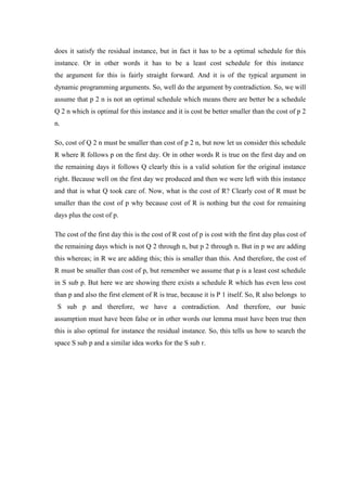 does it satisfy the residual instance, but in fact it has to be a optimal schedule for this
instance. Or in other words it has to be a least cost schedule for this instance
the argument for this is fairly straight forward. And it is of the typical argument in
dynamic programming arguments. So, well do the argument by contradiction. So, we will
assume that p 2 n is not an optimal schedule which means there are better be a schedule
Q 2 n which is optimal for this instance and it is cost be better smaller than the cost of p 2
n.
So, cost of Q 2 n must be smaller than cost of p 2 n, but now let us consider this schedule
R where R follows p on the first day. Or in other words R is true on the first day and on
the remaining days it follows Q clearly this is a valid solution for the original instance
right. Because well on the first day we produced and then we were left with this instance
and that is what Q took care of. Now, what is the cost of R? Clearly cost of R must be
smaller than the cost of p why because cost of R is nothing but the cost for remaining
days plus the cost of p.
The cost of the first day this is the cost of R cost of p is cost with the first day plus cost of
the remaining days which is not Q 2 through n, but p 2 through n. But in p we are adding
this whereas; in R we are adding this; this is smaller than this. And therefore, the cost of
R must be smaller than cost of p, but remember we assume that p is a least cost schedule
in S sub p. But here we are showing there exists a schedule R which has even less cost
than p and also the first element of R is true, because it is P 1 itself. So, R also belongs to
S sub p and therefore, we have a contradiction. And therefore, our basic
assumption must have been false or in other words our lemma must have been true then
this is also optimal for instance the residual instance. So, this tells us how to search the
space S sub p and a similar idea works for the S sub r.
 