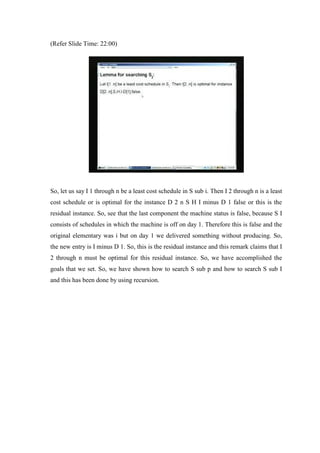 (Refer Slide Time: 22:00)
So, let us say I 1 through n be a least cost schedule in S sub i. Then I 2 through n is a least
cost schedule or is optimal for the instance D 2 n S H I minus D 1 false or this is the
residual instance. So, see that the last component the machine status is false, because S I
consists of schedules in which the machine is off on day 1. Therefore this is false and the
original elementary was i but on day 1 we delivered something without producing. So,
the new entry is I minus D 1. So, this is the residual instance and this remark claims that I
2 through n must be optimal for this residual instance. So, we have accomplished the
goals that we set. So, we have shown how to search S sub p and how to search S sub I
and this has been done by using recursion.
 