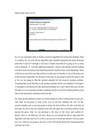 (Refer Slide Time: 23:14)
So, we are essentially ready to build a recursive algorithm for sorting this problem. Here
is a outline. So, we will call our algorithm opts schedule arguments the entire demands
and when I write D 1 through n over here I simply mean that D is going to be a vector
with n elements. It will take additional argument which is the startup cost the holding
cost the current inventory at the beginning and the machine status at the beginning. There
will have to some best case that will have to take care of, but this is sort of the main core
of the recursive algorithm. So, this part in this part we are going to search the space S sub
p. So, we are going to find the optimal schedule for the recursive residual problem.
Assuming that on the first day we do produce and that will be our schedule P 1 through n
I 1 through n will likewise be the optimized schedule for S sub I and in this case. On the
first day we are not going to produce anything and this is just the residual problem given
that we do not produce anything on the first day.
So, these are the problems which we exactly looked at in the 2 lemmas that we just saw.
And then we are going to look at the cost of the first schedule the cost of the
second schedule and we are just going to return the best of these. So, this is the best of
best idea. So, this is the best solution in the first sub space this is the best solution in the
second sub space what we are returning is the best of the bests and number of
details have to be filled up over here. However, you should be able to argue that this
algorithm will take time O of 2 to the n see just try to recurrence and this will just come
over. So, what we are going to do now is not to fill up the details the remaining details
and there are a few
 