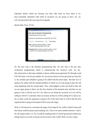 important details which are missing over here. But what we have done is we
have essentially identified what kind of recursion we are going to have. So, we
will just proceed to the next step of our agenda.
(Refer Slide Time: 25:34)
So, the next step is the dynamic programming idea. So, this step is the key step
of dynamic programming which is characterizing the recursive calls. So, the
first observation is that opts schedule is always called using arguments D J through n and
S H I M where J can be any number. So, let me just observe let me just point out why this
is. So, initially opts schedule is going to be called with the entire input. But later on it is
going to be called with the residual problem in which we are only going to pass the sub
array beginning with the second index. Now, what happens in this call itself in this call
we are again going to throw out the first element of the demand array and then we are
going to call it with the rest of it. So, when we are doing the recursion on it we will be
calling it with D 3 n and then when we recurse on that we will be calling D 4 n and so on.
So, in other words the argument is going to be of this form that we will be that the first
argument that is going to be passed will be some sub range.
Well, it will always be a terminal sub range of our input D. So, suffix of that D array and
then these could be pretty much anything. So, J has to be some number between 1 and n.
So, the largest index is n. So, J could be anything until n S and H get passed without any
change what so ever the inventory can be at most l why is that? Well, we have n days
 