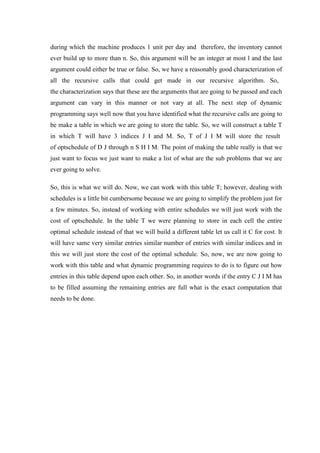 during which the machine produces 1 unit per day and therefore, the inventory cannot
ever build up to more than n. So, this argument will be an integer at most l and the last
argument could either be true or false. So, we have a reasonably good characterization of
all the recursive calls that could get made in our recursive algorithm. So,
the characterization says that these are the arguments that are going to be passed and each
argument can vary in this manner or not vary at all. The next step of dynamic
programming says well now that you have identified what the recursive calls are going to
be make a table in which we are going to store the table. So, we will construct a table T
in which T will have 3 indices J I and M. So, T of J I M will store the result
of optschedule of D J through n S H I M. The point of making the table really is that we
just want to focus we just want to make a list of what are the sub problems that we are
ever going to solve.
So, this is what we will do. Now, we can work with this table T; however, dealing with
schedules is a little bit cumbersome because we are going to simplify the problem just for
a few minutes. So, instead of working with entire schedules we will just work with the
cost of optschedule. In the table T we were planning to store in each cell the entire
optimal schedule instead of that we will build a different table let us call it C for cost. It
will have same very similar entries similar number of entries with similar indices and in
this we will just store the cost of the optimal schedule. So, now, we are now going to
work with this table and what dynamic programming requires to do is to figure out how
entries in this table depend upon each other. So, in another words if the entry C J I M has
to be filled assuming the remaining entries are full what is the exact computation that
needs to be done.
 