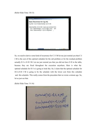 (Refer Slide Time: 30:13)
So, we need to derive some kind of recurrence for C J I M let me just remind you that C J
I M is the cost of this optimal schedule for the sub problem or for the residual problem
actually D J n S H I M. Let me just remind you that you did not have S H in the table,
because they are fixed throughout the execution anywhere. Here is what the
optimal schedule for D J n is going to look like. So, I claim that the optimal schedule for
D J n S H I M is going to be the schedule with the lower cost from this schedule
and this schedule. This really comes from the procedure that we wrote a minute ago. So,
let us just see that.
(Refer Slide Time: 31:16)
 