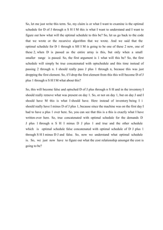 So, let me just write this term. So, my claim is or what I want to examine is the optimal
schedule for D of J through n S H I M this is what I want to understand and I want to
figure out how what will the optimal schedule to this be? So, let us go back to the code
that we wrote or the recursive algorithm that we wrote. And we said that the
optimal schedule for D 1 through n SH I M is going to be one of these 2 now, one of
these 2, when D is passed as the entire array is this, but only when a small
smaller range is passed. So, the first argument is 1 what will this be? So, the first
schedule will simply be true concatenated with optschedule and this time instead of
passing 2 through n. I should really pass J plus 1 through n, because this was just
dropping the first element. So, if I drop the first element from this this will become D of J
plus 1 through n S H I M what about this?
So, this will become false and optsched D of J plus through n S H and in the inventory I
should really remove what was present on day 1. So, or not on day 1, but on day J and I
should have M this is what I should have. Here instead of inventory being I i
should really have I minus D of J plus 1, because since the machine was on the first day I
had to have a plus 1 over here. So, you can see that this is a this is exactly what I have
written over here. So, true concatenated with optimal schedule for the demands D
J plus 1 through n S H I minus D J plus 1 and true and the other schedule
which is optimal schedule false concatenated with optimal schedule of D J plus 1
through S H I minus D J and false. So, now we understand what optimal schedule
is. So, we just now have to figure out what the cost relationship amongst the cost is
going to be?
 