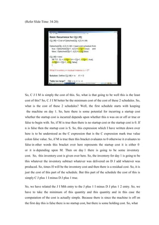 (Refer Slide Time: 34:20)
So, C J I M is simply the cost of this. So, what is that going to be well this is the least
cost of this? So, C J I M better be the minimum cost of the cost of these 2 schedules. So,
what is the cost of these 2 schedules? Well, the first schedule starts with keeping
the machine on day 1. So, here there is some potential for incurring a startup cost
whether the startup cost is incurred depends upon whether this n was on or off or true or
false to begin with. So, if M is true then there is no startup cost or the startup cost is 0. If
n is false then the startup cost is S. So, this expression which I have written down over
here is to be understood as the C expression that is the C expression mark true value
colon false value. So, if M is true then this bracket evaluates to 0 otherwise it evaluates to
false in other words this bracket over here represents the startup cost it is either 0
or it is depending upon M. Then on day 1 there is going to be some inventory
cost. So, this inventory cost is given over here. So, the inventory for day 1 is going to be
this whatever the inventory subtract whatever was delivered on D J add whatever was
produced. So, times H will be the inventory cost and then there is a residual cost. So, it is
just the cost of this part of the schedule. But this part of the schedule the cost of this is
simply C J plus 1 I minus D J plus 1 true.
So, we have related the J I Mth entry to the J plus 1 I minus D J plus 1 2 entry. So, we
have to take the minimum of this quantity and this quantity and in this case the
computation of the cost is actually simple. Because there is since the machine is off on
the first day this is false there is no startup cost, but there is some holding cost. So, what
 