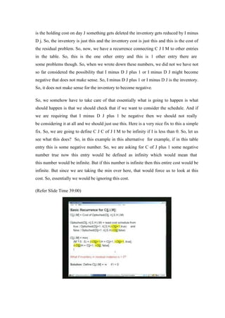 is the holding cost on day J something gets deleted the inventory gets reduced by I minus
D j. So, the inventory is just this and the inventory cost is just this and this is the cost of
the residual problem. So, now, we have a recurrence connecting C J I M to other entries
in the table. So, this is the one other entry and this is 1 other entry there are
some problems though. So, when we wrote down these numbers, we did not we have not
so far considered the possibility that I minus D J plus 1 or I minus D J might become
negative that does not make sense. So, I minus D J plus 1 or I minus D J is the inventory.
So, it does not make sense for the inventory to become negative.
So, we somehow have to take care of that essentially what is going to happen is what
should happen is that we should check that if we want to consider the schedule. And if
we are requiring that I minus D J plus 1 be negative then we should not really
be considering it at all and we should just use this. Here is a very nice fix to this a simple
fix. So, we are going to define C J C of J I M to be infinity if I is less than 0. So, let us
see what this does? So, in this example in this alternative for example, if in this table
entry this is some negative number. So, we are asking for C of J plus 1 some negative
number true now this entry would be defined as infinity which would mean that
this number would be infinite. But if this number is infinite then this entire cost would be
infinite. But since we are taking the min over here, that would force us to look at this
cost. So, essentially we would be ignoring this cost.
(Refer Slide Time 39:00)
 