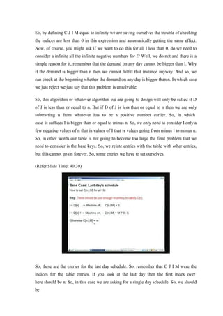 So, by defining C J I M equal to infinity we are saving ourselves the trouble of checking
the indices are less than 0 in this expression and automatically getting the same effect.
Now, of course, you might ask if we want to do this for all I less than 0, do we need to
consider a infinite all the infinite negative numbers for I? Well, we do not and there is a
simple reason for it, remember that the demand on any day cannot be bigger than l. Why
if the demand is bigger than n then we cannot fulfill that instance anyway. And so, we
can check at the beginning whether the demand on any day is bigger than n. In which case
we just reject we just say that this problem is unsolvable.
So, this algorithm or whatever algorithm we are going to design will only be called if D
of J is less than or equal to n. But if D of J is less than or equal to n then we are only
subtracting n from whatever has to be a positive number earlier. So, in which
case it suffices I is bigger than or equal to minus n. So, we only need to consider I only a
few negative values of n that is values of I that is values going from minus l to minus n.
So, in other words our table is not going to become too large the final problem that we
need to consider is the base keys. So, we relate entries with the table with other entries,
but this cannot go on forever. So, some entries we have to set ourselves.
(Refer Slide Time: 40:39)
So, these are the entries for the last day schedule. So, remember that C J I M were the
indices for the table entries. If you look at the last day then the first index over
here should be n. So, in this case we are asking for a single day schedule. So, we should
be
 