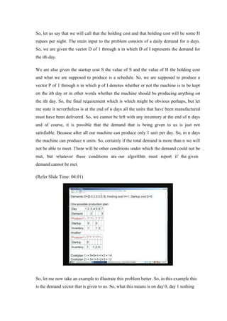 So, let us say that we will call that the holding cost and that holding cost will be some H
rupees per night. The main input to the problem consists of a daily demand for n days.
So, we are given the vector D of 1 through n in which D of I represents the demand for
the ith day.
We are also given the startup cost S the value of S and the value of H the holding cost
and what we are supposed to produce is a schedule. So, we are supposed to produce a
vector P of 1 through n in which p of I denotes whether or not the machine is to be kept
on the ith day or in other words whether the machine should be producing anything on
the ith day. So, the final requirement which is which might be obvious perhaps, but let
me state it nevertheless is at the end of n days all the units that have been manufactured
must have been delivered. So, we cannot be left with any inventory at the end of n days
and of course, it is possible that the demand that is being given to us is just not
satisfiable. Because after all our machine can produce only 1 unit per day. So, in n days
the machine can produce n units. So, certainly if the total demand is more than n we will
not be able to meet. There will be other conditions under which the demand could not be
met, but whatever these conditions are our algorithm must report if the given
demand cannot be met.
(Refer Slide Time: 04:01)
So, let me now take an example to illustrate this problem better. So, in this example this
is the demand vector that is given to us. So, what this means is on day 0, day 1 nothing
 