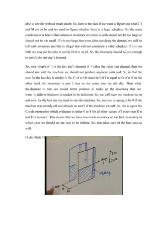 able to set this without much doubt. So, here is the idea if we want to figure out what C I
and M are to be and we need to figure whether there is a legal schedule. So, the main
condition over here is that whatever inventory we come in with should not be too large or
should not be too small. If it is too large then even after satisfying the demand we will be
left with inventory and that is illegal that will not constitute a valid schedule. If it is too
little we may not be able to satisfy D of n at all. So, the inventory should be just enough
to satisfy the last day’s demand.
So, very simply if I is the last day’s demand if I takes the value last demand then we
should run with the machine we should not produce anymore units and. So, in that the
cost for the last day is simply 0. So, C of n I M must be 0 if I is equal to D of n if on the
other hand the inventory is just 1 less as we come into the nth day. Then what
the demand is then we would better produce to make up the inventory that we
want to deliver whatever is needed to be delivered. So, we will have the machine be on
and now for the last day we need to run the machine. So, our cost is going to be 0 if the
machine was already off was already on and S if the machine was off. So, this is again the
C style expression which evaluates to either 0 or S for all other values of I other than D n
and D n minus 1. This means that we have too much inventory or too little inventory in
which case we should set the cost to be infinite. So, that takes care of the best case as
well.
(Refer Slide Time: 43:23)
 