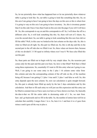 So, let me pictorially show what has happened here or let me pictorially show whatever
table is going to look like. So, our table is going to look like something like this. So, on
this axis I am going to have I am going to have the days on this axis or this is where how
J is going to vary on this axis I am going to have inventory . So, this is inventory greater
than 0 on this side I have I less than 0 and on this axis into the page if you will I will have
M . So, this corresponds to say on and this corresponds to off. So, I will draw the off in a
different color. So, it will look something like this. So, there will sort of 2 sheets. So,
even the second sheet. So, our table is going to look something like this now how did we
fill the table? Well, in this case we looked at the last column on the days side. So, this is
what we filled out all right. So, this part we filled out. So, this is nth day and this in the
second part in the off side also we filled it out. So, these values are known then, because
of this we divided C J I M equal to infinity where ever I was 0. We have also filled this
out this part.
So, these parts are filled out to begin with by very simple ideas. So, the recursion part
comes only for this part and this part over here. So, how is that filled? Well that is filled
using these expressions. So, essentially if I want to fill this entry what am I going to use.
Well, I am going to use some entry in the J plus 1 th column some value from
this column and also the corresponding column of the off side on the, of the machine
being off, because I am getting C J plus 1 true and C J plus 1 and false as well. So, this
entry depends upon the next column. So, now our calculation is quite straight forward.
So, this part is already been filled up easily by the last 2 days calculation and by this
calculation. And then to fill each entry we will just use this expression and this entry can
be filled in constant time as I have seen over here as I have shown over here. So, basically
the idea is that we fill the entire table in decreasing order of J. So, we start from
here and go backwards and we fill in the table. So, the number of entries here well let us
calculate that carefully J ranges from 1 to n. So, here it is 1 and here it is n I goes from
minus n and it goes all the way to plus n.
 