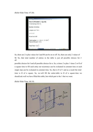 (Refer Slide Time: 47:20)
So, there are 2 n plus values for I and M can be on or off. So, there are only 2 values of
M. So, that total number of entries in the table is just all possible choices for J
all
possible choices for I and all possible choices for n. So, n times 2 n plus 1 times 2 or O of
n square time to fill each entry our recurrence can be evaluated in constant time or each
single step can be evaluated in constant time. So, that is O of 1 and as a result the total
time is O of n square. So, we will fill the entire table in O of n square time we
should ask well we have filled this table, but which part is the 1 that we want.
(Refer Slide Time: 48:19)
 