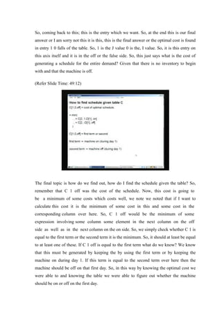 So, coming back to this; this is the entry which we want. So, at the end this is our final
answer or I am sorry not this it is this, this is the final answer or the optimal cost is found
in entry 1 0 falls of the table. So, 1 is the J value 0 is the, I value. So, it is this entry on
this axis itself and it is in the off or the false side. So, this just says what is the cost of
generating a schedule for the entire demand? Given that there is no inventory to begin
with and that the machine is off.
(Refer Slide Time: 49:12)
The final topic is how do we find out, how do I find the schedule given the table? So,
remember that C 1 off was the cost of the schedule. Now, this cost is going to
be a minimum of some costs which costs well, we note we noted that if I want to
calculate this cost it is the minimum of some cost in this and some cost in the
corresponding column over here. So, C 1 off would be the minimum of some
expression involving some column some element in the next column on the off
side as well as in the next column on the on side. So, we simply check whether C 1 is
equal to the first term or the second term it is the minimum. So, it should at least be equal
to at least one of these. If C 1 off is equal to the first term what do we know? We know
that this must be generated by keeping the by using the first term or by keeping the
machine on during day 1. If this term is equal to the second term over here then the
machine should be off on that first day. So, in this way by knowing the optimal cost we
were able to and knowing the table we were able to figure out whether the machine
should be on or off on the first day.
 