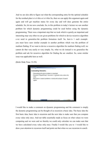 And we are also able to figure out what the corresponding entry for the optimal schedule
for the residual plan is is it this or is it this So, then we can apply this argument again and
again and will get machine status for every day and will does generate the entire
schedule. So, let me now conclude. So, in this problem in today’s lecture we saw another
problem for which dynamic programming could be used before using the dynamic
programming. There was a important step that we took which is quietly an important and
interesting step very often we are given problems for which to device recursive algorithm
a we need to generalize the problem formation itself. So, here is 1 such example
you must have seen similar example in another problem which was the problem of
medium finding. If we want to device a recursive algorithm for medium finding well, we
cannot do that very easily or very simply. So, what we do instead is we generalize the
problem and ask for recursive algorithm for finding the arc smallest. So, some similar
issue was applicable here as well.
(Refer Slide Time: 51:59)
I would like to make a comment on dynamic programming and the comment is simply
the dynamic programming can be thought of as recursion a basic idea. The basic idea the
first basic idea, basic idea is recursion and the next idea is make sure that you compute
every value only once. And our table essentially made as focus on what values we were
computing and we were and we thereby we could only calculate we can make sure that
we have calculated every value only once. Finally I would like you to I would like to
draw your attention to recursion itself and point out that when we use recursion in search
 