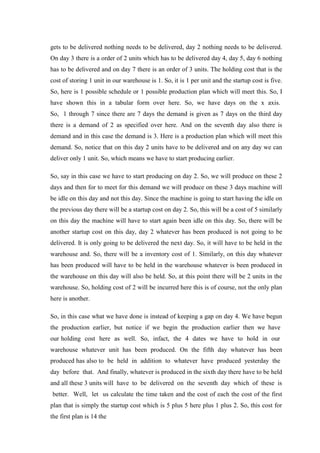 gets to be delivered nothing needs to be delivered, day 2 nothing needs to be delivered.
On day 3 there is a order of 2 units which has to be delivered day 4, day 5, day 6 nothing
has to be delivered and on day 7 there is an order of 3 units. The holding cost that is the
cost of storing 1 unit in our warehouse is 1. So, it is 1 per unit and the startup cost is five.
So, here is 1 possible schedule or 1 possible production plan which will meet this. So, I
have shown this in a tabular form over here. So, we have days on the x axis.
So, 1 through 7 since there are 7 days the demand is given as 7 days on the third day
there is a demand of 2 as specified over here. And on the seventh day also there is
demand and in this case the demand is 3. Here is a production plan which will meet this
demand. So, notice that on this day 2 units have to be delivered and on any day we can
deliver only 1 unit. So, which means we have to start producing earlier.
So, say in this case we have to start producing on day 2. So, we will produce on these 2
days and then for to meet for this demand we will produce on these 3 days machine will
be idle on this day and not this day. Since the machine is going to start having the idle on
the previous day there will be a startup cost on day 2. So, this will be a cost of 5 similarly
on this day the machine will have to start again been idle on this day. So, there will be
another startup cost on this day, day 2 whatever has been produced is not going to be
delivered. It is only going to be delivered the next day. So, it will have to be held in the
warehouse and. So, there will be a inventory cost of 1. Similarly, on this day whatever
has been produced will have to be held in the warehouse whatever is been produced in
the warehouse on this day will also be held. So, at this point there will be 2 units in the
warehouse. So, holding cost of 2 will be incurred here this is of course, not the only plan
here is another.
So, in this case what we have done is instead of keeping a gap on day 4. We have begun
the production earlier, but notice if we begin the production earlier then we have
our holding cost here as well. So, infact, the 4 dates we have to hold in our
warehouse whatever unit has been produced. On the fifth day whatever has been
produced has also to be held in addition to whatever have produced yesterday the
day before that. And finally, whatever is produced in the sixth day there have to be held
and all these 3 units will have to be delivered on the seventh day which of these is
better. Well, let us calculate the time taken and the cost of each the cost of the first
plan that is simply the startup cost which is 5 plus 5 here plus 1 plus 2. So, this cost for
the first plan is 14 the
 