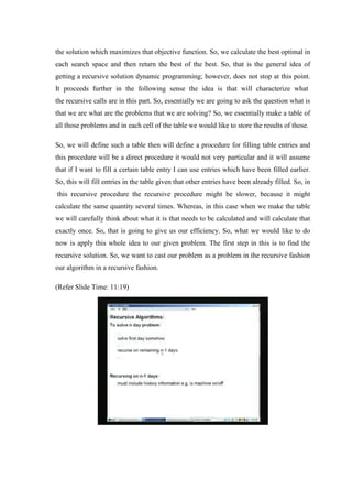the solution which maximizes that objective function. So, we calculate the best optimal in
each search space and then return the best of the best. So, that is the general idea of
getting a recursive solution dynamic programming; however, does not stop at this point.
It proceeds further in the following sense the idea is that will characterize what
the recursive calls are in this part. So, essentially we are going to ask the question what is
that we are what are the problems that we are solving? So, we essentially make a table of
all those problems and in each cell of the table we would like to store the results of those.
So, we will define such a table then will define a procedure for filling table entries and
this procedure will be a direct procedure it would not very particular and it will assume
that if I want to fill a certain table entry I can use entries which have been filled earlier.
So, this will fill entries in the table given that other entries have been already filled. So, in
this recursive procedure the recursive procedure might be slower, because it might
calculate the same quantity several times. Whereas, in this case when we make the table
we will carefully think about what it is that needs to be calculated and will calculate that
exactly once. So, that is going to give us our efficiency. So, what we would like to do
now is apply this whole idea to our given problem. The first step in this is to find the
recursive solution. So, we want to cast our problem as a problem in the recursive fashion
our algorithm in a recursive fashion.
(Refer Slide Time: 11:19)
 