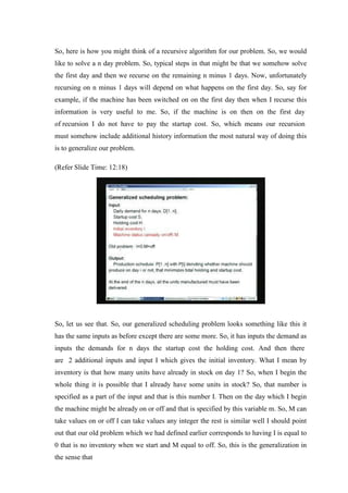 So, here is how you might think of a recursive algorithm for our problem. So, we would
like to solve a n day problem. So, typical steps in that might be that we somehow solve
the first day and then we recurse on the remaining n minus 1 days. Now, unfortunately
recursing on n minus 1 days will depend on what happens on the first day. So, say for
example, if the machine has been switched on on the first day then when I recurse this
information is very useful to me. So, if the machine is on then on the first day
of recursion I do not have to pay the startup cost. So, which means our recursion
must somehow include additional history information the most natural way of doing this
is to generalize our problem.
(Refer Slide Time: 12:18)
So, let us see that. So, our generalized scheduling problem looks something like this it
has the same inputs as before except there are some more. So, it has inputs the demand as
inputs the demands for n days the startup cost the holding cost. And then there
are 2 additional inputs and input I which gives the initial inventory. What I mean by
inventory is that how many units have already in stock on day 1? So, when I begin the
whole thing it is possible that I already have some units in stock? So, that number is
specified as a part of the input and that is this number I. Then on the day which I begin
the machine might be already on or off and that is specified by this variable m. So, M can
take values on or off I can take values any integer the rest is similar well I should point
out that our old problem which we had defined earlier corresponds to having I is equal to
0 that is no inventory when we start and M equal to off. So, this is the generalization in
the sense that
 