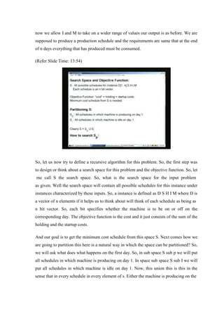 now we allow I and M to take on a wider range of values our output is as before. We are
supposed to produce a production schedule and the requirements are same that at the end
of n days everything that has produced must be consumed.
(Refer Slide Time: 13:54)
So, let us now try to define a recursive algorithm for this problem. So, the first step was
to design or think about a search space for this problem and the objective function. So, let
me call S the search space. So, what is the search space for the input problem
as given. Well the search space will contain all possible schedules for this instance under
instances characterized by these inputs. So, a instance is defined as D S H I M where D is
a vector of n elements if it helps us to think about will think of each schedule as being as
n bit vector. So, each bit specifies whether the machine is to be on or off on the
corresponding day. The objective function is the cost and it just consists of the sum of the
holding and the startup costs.
And our goal is to get the minimum cost schedule from this space S. Next comes how we
are going to partition this here is a natural way in which the space can be partitioned? So,
we will ask what does what happens on the first day. So, in sub space S sub p we will put
all schedules in which machine is producing on day 1. In space sub space S sub I we will
put all schedules in which machine is idle on day 1. Now, this union this is this in the
sense that in every schedule in every element of s. Either the machine is producing on the
 