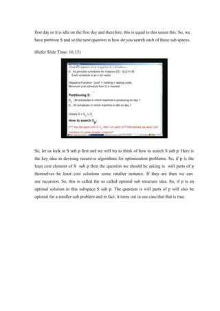 first day or it is idle on the first day and therefore, this is equal to this union this. So, we
have partition S and so the next question is how do you search each of these sub spaces.
(Refer Slide Time: 16:13)
So, let us look at S sub p first and we will try to think of how to search S sub p. Here is
the key idea in devising recursive algorithms for optimization problems. So, if p is the
least cost element of S sub p then the question we should be asking is will parts of p
themselves be least cost solutions some smaller instance. If they are then we can
use recursion. So, this is called the so called optimal sub structure idea. So, if p is an
optimal solution in this subspace S sub p. The question is will parts of p will also be
optimal for a smaller sub problem and in fact; it turns out in our case that that is true.
 