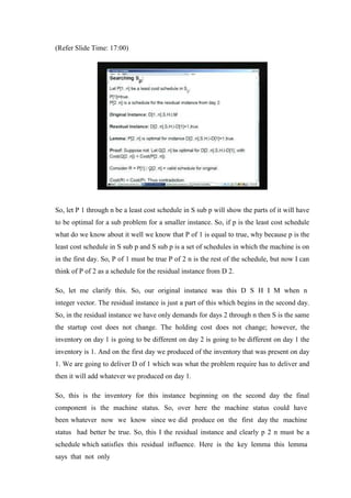 (Refer Slide Time: 17:00)
So, let P 1 through n be a least cost schedule in S sub p will show the parts of it will have
to be optimal for a sub problem for a smaller instance. So, if p is the least cost schedule
what do we know about it well we know that P of 1 is equal to true, why because p is the
least cost schedule in S sub p and S sub p is a set of schedules in which the machine is on
in the first day. So, P of 1 must be true P of 2 n is the rest of the schedule, but now I can
think of P of 2 as a schedule for the residual instance from D 2.
So, let me clarify this. So, our original instance was this D S H I M when n
integer vector. The residual instance is just a part of this which begins in the second day.
So, in the residual instance we have only demands for days 2 through n then S is the same
the startup cost does not change. The holding cost does not change; however, the
inventory on day 1 is going to be different on day 2 is going to be different on day 1 the
inventory is 1. And on the first day we produced of the inventory that was present on day
1. We are going to deliver D of 1 which was what the problem require has to deliver and
then it will add whatever we produced on day 1.
So, this is the inventory for this instance beginning on the second day the final
component is the machine status. So, over here the machine status could have
been whatever now we know since we did produce on the first day the machine
status had better be true. So, this I the residual instance and clearly p 2 n must be a
schedule which satisfies this residual influence. Here is the key lemma this lemma
says that not only
 