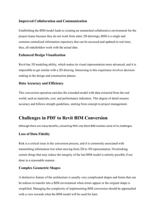 Improved Collaboration and Communication
Establishing the BIM model leads to creating an unmatched collaborative environment for the
project teams because they do not work from static 2D drawings. BIM is a single and
common centralized information repository that can be accessed and updated in real time;
thus, all stakeholders work with the actual data.
Enhanced Design Visualization
Revit has 3D modeling ability, which makes its visual representation more advanced, and it is
impossible to get similar with a 2D drawing. Immersing in this experience involves decision-
making in the design and construction phases.
Data Accuracy and Efficiency
This conversion operation enriches the extended model with data extracted from the real
world, such as materials, cost, and performance indicators. This degree of detail ensures
accuracy and follows straight guidelines, starting from concept to project management.
Challenges in PDF to Revit BIM Conversion
Although there are many benefits, converting PDFs into Revit BIM involves some of its challenges.
Loss of Data Fidelity
Risk is a critical issue in the conversion process, and it is commonly associated with
transmitting information lost when moving from 2D to 3D representation. Overlooking
certain things that may reduce the integrity of the last BIM model is entirely possible if not
done in a reasonable manner.
Complex Geometric Shapes
A distinctive feature of the architecture is usually very complicated shapes and forms that can
be tedious to transfer into a BIM environment when errors appear or the original shape is
simplified. Managing the complexity of implementing BIM conversion should be approached
with a view towards what the BIM model will be used for later.
 