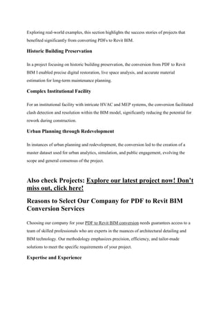 Exploring real-world examples, this section highlights the success stories of projects that
benefited significantly from converting PDFs to Revit BIM.
Historic Building Preservation
In a project focusing on historic building preservation, the conversion from PDF to Revit
BIM I enabled precise digital restoration, live space analysis, and accurate material
estimation for long-term maintenance planning.
Complex Institutional Facility
For an institutional facility with intricate HVAC and MEP systems, the conversion facilitated
clash detection and resolution within the BIM model, significantly reducing the potential for
rework during construction.
Urban Planning through Redevelopment
In instances of urban planning and redevelopment, the conversion led to the creation of a
master dataset used for urban analytics, simulation, and public engagement, evolving the
scope and general consensus of the project.
Also check Projects: Explore our latest project now! Don’t
miss out, click here!
Reasons to Select Our Company for PDF to Revit BIM
Conversion Services
Choosing our company for your PDF to Revit BIM conversion needs guarantees access to a
team of skilled professionals who are experts in the nuances of architectural detailing and
BIM technology. Our methodology emphasizes precision, efficiency, and tailor-made
solutions to meet the specific requirements of your project.
Expertise and Experience
 