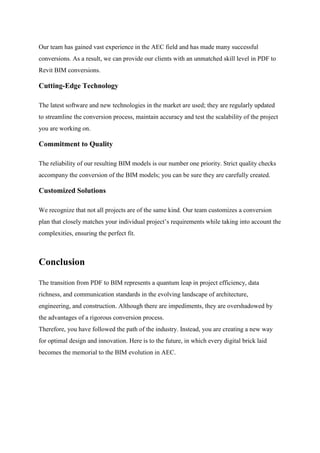 Our team has gained vast experience in the AEC field and has made many successful
conversions. As a result, we can provide our clients with an unmatched skill level in PDF to
Revit BIM conversions.
Cutting-Edge Technology
The latest software and new technologies in the market are used; they are regularly updated
to streamline the conversion process, maintain accuracy and test the scalability of the project
you are working on.
Commitment to Quality
The reliability of our resulting BIM models is our number one priority. Strict quality checks
accompany the conversion of the BIM models; you can be sure they are carefully created.
Customized Solutions
We recognize that not all projects are of the same kind. Our team customizes a conversion
plan that closely matches your individual project’s requirements while taking into account the
complexities, ensuring the perfect fit.
Conclusion
The transition from PDF to BIM represents a quantum leap in project efficiency, data
richness, and communication standards in the evolving landscape of architecture,
engineering, and construction. Although there are impediments, they are overshadowed by
the advantages of a rigorous conversion process.
Therefore, you have followed the path of the industry. Instead, you are creating a new way
for optimal design and innovation. Here is to the future, in which every digital brick laid
becomes the memorial to the BIM evolution in AEC.
 