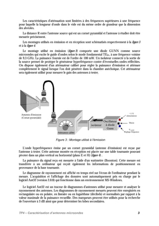 TP4 – Caractérisation d’antennes microondes 3
Les caractéristiques d'atténuation sont limitées à des fréquences supérieures à une fréquence
pour laquelle la longueur d'onde dans le vide est du même ordre de grandeur que la dimension
des alvéoles.
La distance R entre l'antenne source qui est un cornet pyramidal et l'antenne à étudier doit être
mesurée précisément.
Les montages utilisés en émission et en réception sont schématisés respectivement à la figure 3
et à la figure 4.
Le montage utilisé en émission (figure 3) comporte une diode GUNN comme source
microondes qui excite le guide d'ondes selon le mode fondamental TE01, à une fréquence voisine
de 9,3 GHz. La puissance fournie est de l'ordre de 100 mW. Un isolateur connecté à la sortie de
la source permet de protéger le générateur hyperfréquence contre d'éventuelles ondes réfléchies.
On dispose également d'un atténuateur calibré pour régler la puissance d'émission et atténuer
complètement le signal lorsque l'on doit pénétrer dans la chambre anéchoïque. Cet atténuateur
sera également utilisé pour mesurer le gain des antennes à tester.
+11V
alimentation
Vvariable
Réglage fréquence
Masse
Antenne d'émission
(Cornet pyramidal)
26
3222
20 40
Atténuateur calibré
isolateur
Oscillateur
à diode
Gunn
Figure 3 : Montage utilisé à l'émission
L'onde hyperfréquence émise par un cornet pyramidal (antenne d'émission) est reçue par
l'antenne à tester. Cette antenne montée en réception est placée sur une table tournante pouvant
pivoter dans un plan vertical ou horizontal (plans E et H) (figure 4) .
La puissance du signal reçu est mesurée à l'aide d'un wattmètre (Boonton). Cette mesure est
transférée à un ordinateur qui reçoit également les informations de positionnement en
provenance de la base tournante.
Le diagramme de rayonnement est affiché en temps réel sur l'écran de l'ordinateur pendant la
mesure. L'acquisition et l'affichage des données sont automatiquement pris en charge par le
logiciel Ant32 (version 2.0.8) qui fonctionne dans un environnement MS-Windows.
Le logiciel Ant32 est un traceur de diagrammes d'antennes utilisé pour mesurer et analyser le
rayonnement des antennes. Les diagrammes de rayonnement mesurés peuvent être enregistrés en
rectangulaire ou en polaire, en linéaire ou en logarithme (décibels) et normalisés par rapport à la
valeur maximale de la puissance recueillie. Des marqueurs peuvent être utilisés pour la recherche
de l'ouverture à 3 dB ainsi que pour déterminer les lobes secondaires.
 