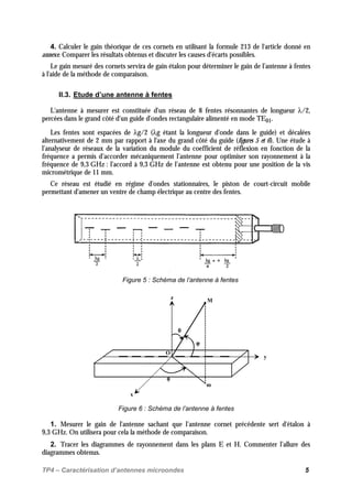 TP4 – Caractérisation d’antennes microondes 5
4. Calculer le gain théorique de ces cornets en utilisant la formule 213 de l'article donné en
annexe. Comparer les résultats obtenus et discuter les causes d'écarts possibles.
Le gain mesuré des cornets servira de gain étalon pour déterminer le gain de l’antenne à fentes
à l'aide de la méthode de comparaison.
II.3. Etude d’une antenne à fentes
L'antenne à mesurer est constituée d'un réseau de 8 fentes résonnantes de longueur λ/2,
percées dans le grand côté d'un guide d'ondes rectangulaire alimenté en mode TE01.
Les fentes sont espacées de λg/2 (λg étant la longueur d'onde dans le guide) et décalées
alternativement de 2 mm par rapport à l'axe du grand côté du guide (figures 5 et 6). Une étude à
l’analyseur de réseaux de la variation du module du coefficient de réflexion en fonction de la
fréquence a permis d’accorder mécaniquement l’antenne pour optimiser son rayonnement à la
fréquence de 9,3 GHz : l’accord à 9,3 GHz de l’antenne est obtenu pour une position de la vis
micrométrique de 11 mm.
Ce réseau est étudié en régime d'ondes stationnaires, le piston de court-circuit mobile
permettant d'amener un ventre de champ électrique au centre des fentes.
Figure 5 : Schéma de l’antenne à fentes
x
y
z
M
θθθθ
φφφφ
m
O
ϕϕϕϕ
Figure 6 : Schéma de l’antenne à fentes
1. Mesurer le gain de l'antenne sachant que l’antenne cornet précédente sert d'étalon à
9,3 GHz. On utilisera pour cela la méthode de comparaison.
2. Tracer les diagrammes de rayonnement dans les plans E et H. Commenter l’allure des
diagrammes obtenus.
 