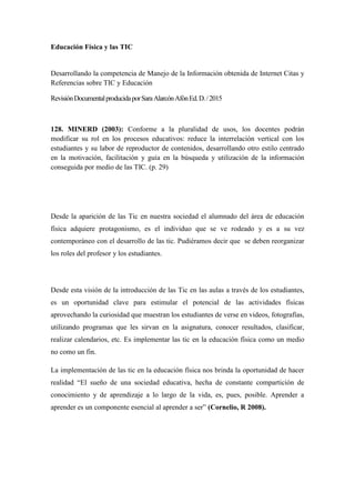 Educación Física y las TIC
Desarrollando la competencia de Manejo de la Información obtenida de Internet Citas y
Referencias sobre TIC y Educación
RevisiónDocumentalproducidaporSaraAlarcónAfónEd.D./2015
128. MINERD (2003): Conforme a la pluralidad de usos, los docentes podrán
modificar su rol en los procesos educativos: reduce la interrelación vertical con los
estudiantes y su labor de reproductor de contenidos, desarrollando otro estilo centrado
en la motivación, facilitación y guía en la búsqueda y utilización de la información
conseguida por medio de las TIC. (p. 29)
Desde la aparición de las Tic en nuestra sociedad el alumnado del área de educación
física adquiere protagonismo, es el individuo que se ve rodeado y es a su vez
contemporáneo con el desarrollo de las tic. Pudiéramos decir que se deben reorganizar
los roles del profesor y los estudiantes.
Desde esta visión de la introducción de las Tic en las aulas a través de los estudiantes,
es un oportunidad clave para estimular el potencial de las actividades físicas
aprovechando la curiosidad que muestran los estudiantes de verse en videos, fotografías,
utilizando programas que les sirvan en la asignatura, conocer resultados, clasificar,
realizar calendarios, etc. Es implementar las tic en la educación física como un medio
no como un fin.
La implementación de las tic en la educación física nos brinda la oportunidad de hacer
realidad “El sueño de una sociedad educativa, hecha de constante compartición de
conocimiento y de aprendizaje a lo largo de la vida, es, pues, posible. Aprender a
aprender es un componente esencial al aprender a ser” (Cornelio, R 2008).
 