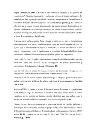 Según Cornelio, R 2008 la escuela es una institución orientada a la “gestión del
conocimiento”. Sus principales agentes –profesores– son por definición trabajadores del
conocimiento. Los sujetos del aprendizaje –alumnos– son personas en formación que se
encuentran dedicadas a tiempo completos a la tarea noble de aprender, y de a aprender,
a lo largo de la vida, a procesar conocimiento. La materia prima a disposición de los
sistemas escolares está normalmente constituida por objetos de conocimiento: manuales
escolares, enciclopedias, bibliotecas, recursos didácticos, muchos de los cuales hoy bajo
la forma de compilaciones digitales, etc.
El uso de las tic en la educación física están de la mano con los nuevos paradigmas en
educación parece que nuestra disciplina puede entrar en una cierta contradicción. Se
explica que la personalidad del área es la motricidad, la acción, se demoniza el ocio
pasivo y nos erigimos como el paradigma de la promoción de la actividad física como
alternativa a las horas dedicadas a la contemplación “pasiva” de las pantallas.
La tic en los docente a llegado como una vía de mejorar la calidad del profesor para los
estudiantes tener una facilidad en la investigación de trabajo presentación y
publicaciones de documentos. Mi nerd (2003pagina 29).
Más allá del salón de clases: los nuevos ambientes de aprendizajes. Recuperación de
http://revistas Ucm.es /edu /11302496/ artículos /Rcedo 808220333ª.PDF.
En las aulas con los nuevos cambios de la tecnología se a logrado que el maestro pueda
realizar mejor su labor cotidiana día adia en cada lugar de centro educativos. Revisión.
Ucn.es /edu.
Martínez (2011): el conoce la actitud de los participantes de pues de la experiencia de
haber trabajado bajo la modalidad a distancia utilizando como medio el correo
electrónico en las sesiones de tutoría, permitió identificar que para ambas cosas la
innovación implementada fue considerada como una buena práctica (p.44)
Después de tener los conocimientos de la innovación digital los cambios dados en el
maestro por medio del correo electrónico google .offil y otros. El estudiantado atreves
de los conocimientos el trabajo es de mejor calidad en la educación. Martínez (2003)
pagina 44 Tic y competencias docentes del siglo xxi Frida Díaz barriga. Pozo y
monedeó, p.11 1999
 