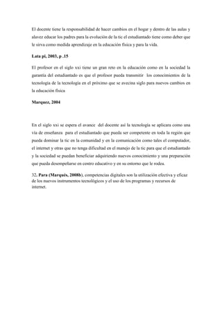 El docente tiene la responsabilidad de hacer cambios en el hogar y dentro de las aulas y
alavez educar los padres para la evolución de la tic el estudiantado tiene como deber que
le sirva como medida aprendizaje en la educación física y para la vida.
Lata pi, 2003, p .15
El profesor en el siglo xxi tiene un gran reto en la educación como en la sociedad la
garantía del estudiantado es que el profesor pueda transmitir los conocimientos de la
tecnología de la tecnología en el próximo que se avecina siglo para nuevos cambios en
la educación física
Marquez, 2004
En el siglo xxi se espera el avance del docente así la tecnología se aplicara como una
vía de enseñanza para el estudiantado que pueda ser competente en toda la región que
pueda dominar la tic en la comunidad y en la comunicación como tales el computador,
el internet y otras que no tenga dificultad en el manejo de la tic para que el estudiantado
y la sociedad se puedan beneficiar adquiriendo nuevos conocimiento y una preparación
que pueda desempeñarse en centro educativo y en su entorno que le rodea.
32. Para (Marqués, 2008b), competencias digitales son la utilización efectiva y eficaz
de los nuevos instrumentos tecnológicos y el uso de los programas y recursos de
internet.
 