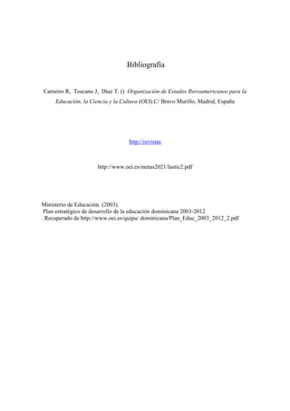 .Bibliografía
Carneiro R, Toscano J, Díaz T. () Organización de Estados Iberoamericanos para la
Educación, la Ciencia y la Cultura (OEI) C/ Bravo Murillo, Madrid, España
http://revistas
http://www.oei.es/metas2021/lastic2.pdf
Ministerio de Educación. (2003).
Plan estratégico de desarrollo de la educación dominicana 2003-2012
. Recuperado de http://www.oei.es/quipu/ dominicana/Plan_Educ_2003_2012_2.pdf
 