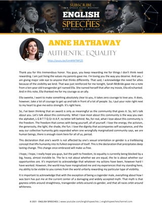 © 2021 - ENGLISH SPEECHES | www.youtube.com/englishspeeches | englishspeecheschannel.com
Kangana Ranaut: The New Face of India | English Speeches
ANNE HATHAWAY
Authentic Equality
https://youtu.be/lUmWWTMFjZE
Thank you for this tremendous honor. You guys, you keep rewarding me for things I don't think need
rewarding. I am just living the values my parents gave me. I'm loving you the way you deserve. And yes, I
am giving major side eye to anyone that thinks differently. That said, I acknowledge the need for allies
because of the visibility we lend. That was just reinforced for me tonight, Sarah McBride gave me a note
from a ten-year-old transgender girl named Ella. She named herself that after my movie, Ella eEnchanted.
And in this note, Ella thanked me for my courage as an ally.
Ella sweetie, I want to make something absolutely clear to you, it takes zero courage to love you. It does,
however, take a lot of courage to get up and talk in front of a lot of people. So, I put your note right next
to my heart to give me extra strength. It's right here.
So, I've been thinking that an award is only as meaningful as the community that gives it. So, let's talk
about you. Let's talk about this community. What I love most about this community is the way you own
the alphabet, L G B T T Q Q I A A P, no letter left behind. No, for real, what I love about this community is
the freedom. The freedom that comes with being yourself, all of yourself. I love the energy, the activism,
the generosity, the light, the shade, the fun. I love the dignity that accompanies self-acceptance, and the
way our collective humanity gets expanded when one wrongfully marginalized community says, we are
human beings, there is enough room here for all of us, period.
This declaration that one's worth is not affected by one's sexual orientation or gender is a trailblazing
concept that lifts humanity into its fullest expression of itself. This is the declaration that precipitates deep
lasting change. This change once embraced will make us free.
I hope, I hope, I really hope you guys, but the path to freedom, to equality is currently being blocked by a
big, heavy, almost invisible lie. The lie is not about whether we are equal, the lie is about whether our
opportunities are. It's important to acknowledge that whatever my actions have been, however hard I
have worked. However, the world may have marginalized me and my experiences that my standing here,
my ability to be visible to you comes from the world unfairly rewarding my particular type of visibility.
It is important to acknowledge that with the exception of being a cisgender male, everything about how I
was born has put me at the current center of a damaging and widely accepted myth. That myth is that
gayness orbits around straightness, transgender orbits around cis-gender, and that all races orbit around
whiteness.
 