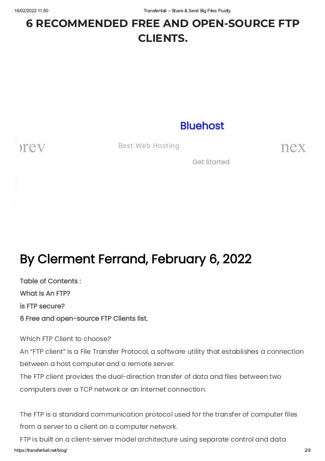 16/02/2022 11:50 Transfer4all – Share & Send Big Files Fluidly.
https://transfer4all.net/blog/ 2/8
6 RECOMMENDED FREE AND OPEN-SOURCE FTP
CLIENTS.
By Clerment Ferrand, February 6, 2022
Table of Contents :

What Is An FTP?

is FTP secure?

6 Free and open-source FTP Clients list.
Which FTP Client to choose?

An “FTP client” is a File Transfer Protocol, a software utility that establishes a connection
between a host computer and a remote server.

The FTP client provides the dual-direction transfer of data and files between two
computers over a TCP network or an Internet connection.
The FTP is a standard communication protocol used for the transfer of computer files
from a server to a client on a computer network.

FTP is built on a client-server model architecture using separate control and data
Bluehost
Best Web Hosting
Get Started
prev nex
 
