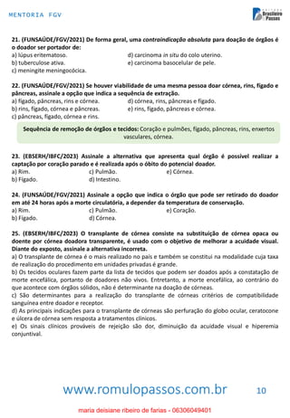 www.romulopassos.com.br
MENTORIA FGV
10
21. (FUNSAÚDE/FGV/2021) De forma geral, uma contraindicação absoluta para doação de órgãos é
o doador ser portador de:
a) lúpus eritematoso. d) carcinoma in situ do colo uterino.
b) tuberculose ativa. e) carcinoma basocelular de pele.
c) meningite meningocócica.
22. (FUNSAÚDE/FGV/2021) Se houver viabilidade de uma mesma pessoa doar córnea, rins, fígado e
pâncreas, assinale a opção que indica a sequência de extração.
a) fígado, pâncreas, rins e córnea. d) córnea, rins, pâncreas e fígado.
b) rins, fígado, córnea e pâncreas. e) rins, fígado, pâncreas e córnea.
c) pâncreas, fígado, córnea e rins.
Sequência de remoção de órgãos e tecidos: Coração e pulmões, fígado, pâncreas, rins, enxertos
vasculares, córnea.
23. (EBSERH/IBFC/2023) Assinale a alternativa que apresenta qual órgão é possível realizar a
captação por coração parado e é realizada após o óbito do potencial doador.
a) Rim. c) Pulmão. e) Córnea.
b) Fígado. d) Intestino.
24. (FUNSAÚDE/FGV/2021) Assinale a opção que indica o órgão que pode ser retirado do doador
em até 24 horas após a morte circulatória, a depender da temperatura de conservação.
a) Rim. c) Pulmão. e) Coração.
b) Fígado. d) Córnea.
25. (EBSERH/IBFC/2023) O transplante de córnea consiste na substituição de córnea opaca ou
doente por córnea doadora transparente, é usado com o objetivo de melhorar a acuidade visual.
Diante do exposto, assinale a alternativa incorreta.
a) O transplante de córnea é o mais realizado no país e também se constitui na modalidade cuja taxa
de realização do procedimento em unidades privadas é grande.
b) Os tecidos oculares fazem parte da lista de tecidos que podem ser doados após a constatação de
morte encefálica, portanto de doadores não vivos. Entretanto, a morte encefálica, ao contrário do
que acontece com órgãos sólidos, não é determinante na doação de córneas.
c) São determinantes para a realização do transplante de córneas critérios de compatibilidade
sanguínea entre doador e receptor.
d) As principais indicações para o transplante de córneas são perfuração do globo ocular, ceratocone
e úlcera de córnea sem resposta a tratamentos clínicos.
e) Os sinais clínicos prováveis de rejeição são dor, diminuição da acuidade visual e hiperemia
conjuntival.
maria deisiane ribeiro de farias - 06306049401
 