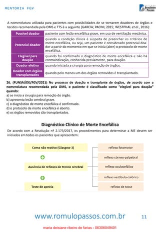 www.romulopassos.com.br
MENTORIA FGV
11
A nomenclatura utilizada para pacientes com possibilidades de se tornarem doadores de órgãos e
tecidos recomendada pela OMS e TTS é a seguinte (GARCIA; PACINI, 2015; WESTPHAL et al., 2016):
26. (FUNSAÚDE/FGV/2021) No processo de doação e transplante de órgãos, de acordo com a
nomenclatura recomendada pela OMS, o paciente é classificado como “elegível para doação”
quando:
a) se inicia a cirurgia para remoção do órgão.
b) apresenta lesão cerebral grave.
c) o diagnóstico de morte encefálica é confirmado.
d) o protocolo de morte encefálica é aberto.
e) os órgãos removidos são transplantados.
De acordo com a Resolução nº 2.173/2017, os procedimentos para determinar a ME devem ser
iniciados em todos os pacientes que apresentem:
Diagnóstico Clínico de Morte Encefálica
maria deisiane ribeiro de farias - 06306049401
 