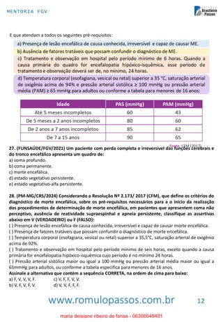 www.romulopassos.com.br
MENTORIA FGV
12
E que atendam a todos os seguintes pré-requisitos:
27. (FUNSAÚDE/FGV/2021) Um paciente com perda completa e irreversível das funções cerebrais e
do tronco encefálico apresenta um quadro de:
a) coma profundo.
b) coma permanente.
c) morte encefálica.
d) estado vegetativo persistente.
e) estado vegetativo-alfa persistente.
28. (PM-MG/CRS/2024) Considerando a Resolução Nº 2.173/ 2017 (CFM), que define os critérios do
diagnóstico de morte encefálica, sobre os pré-requisitos necessários para a o início da realização
dos procedimentos de determinação de morte encefálica, em pacientes que apresentem coma não
perceptivo, ausência de reatividade supraespinhal e apneia persistente, classifique as assertivas
abaixo em V (VERDADEIRO) ou F (FALSO):
( ) Presença de lesão encefálica de causa conhecida, irreversível e capaz de causar morte encefálica.
( ) Presença de fatores tratáveis que possam confundir o diagnóstico de morte encefálica.
( ) Temperatura corporal (esofagiana, vesical ou retal) superior a 35,5°C, saturação arterial de oxigênio
acima de 92%.
( ) Tratamento e observação em hospital pelo período mínimo de seis horas, exceto quando a causa
primária for encefalopatia hipóxico-isquêmica cujo período é no mínimo 24 horas.
( ) Pressão arterial sistólica maior ou igual a 100 mmHg ou pressão arterial média maior ou igual a
65mmHg para adultos, ou conforme a tabela específica para menores de 16 anos.
Assinale a alternativa que contém a sequência CORRETA, na ordem de cima para baixo:
a) F, V, V, V, F. c) V, F, F, V, V.
b) V, F, V, F, V. d) V, V, F, F, F.
maria deisiane ribeiro de farias - 06306049401
 